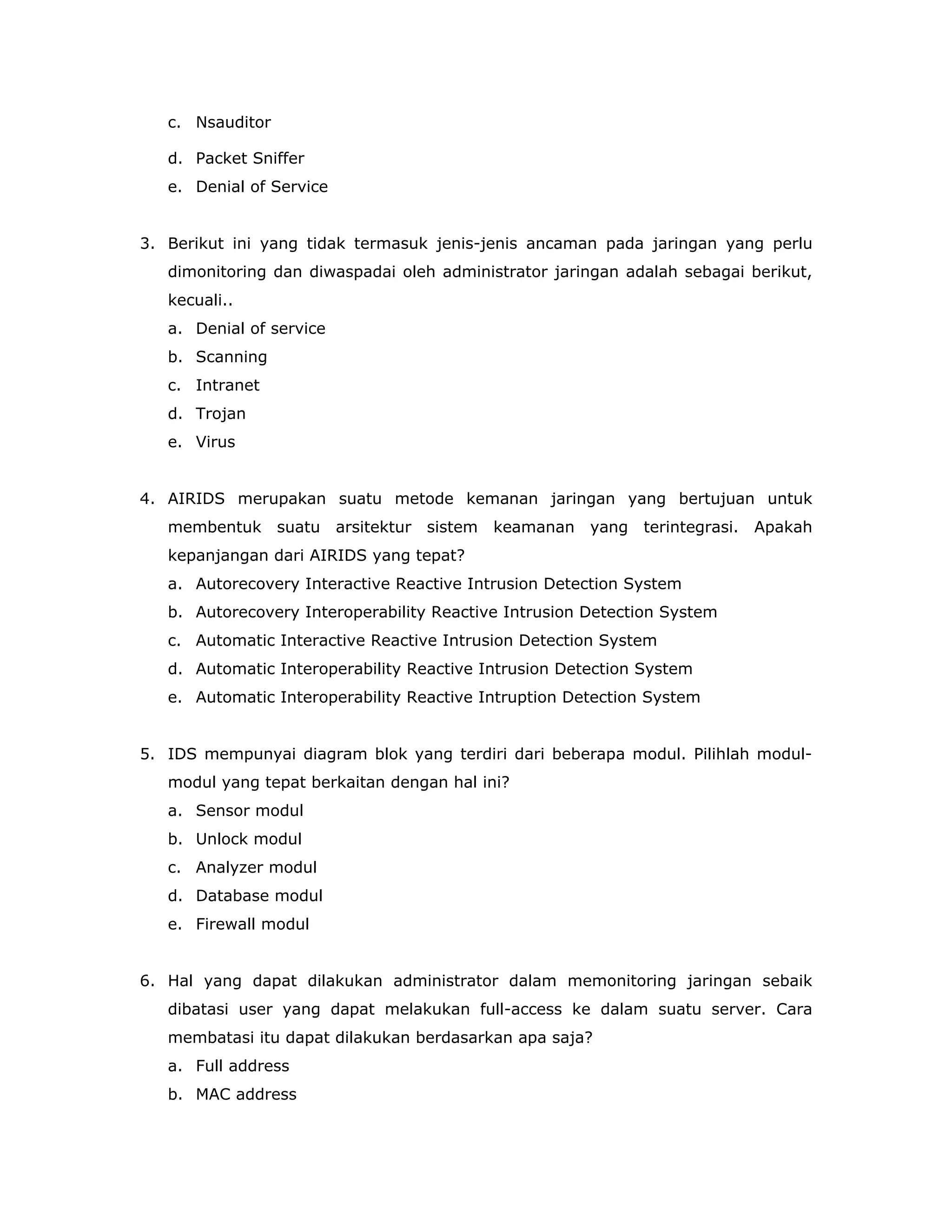 c. Nsauditor

   d. Packet Sniffer
   e. Denial of Service


3. Berikut ini yang tidak termasuk jenis-jenis ancaman pada jaringan yang perlu
   dimonitoring dan diwaspadai oleh administrator jaringan adalah sebagai berikut,
   kecuali..
   a. Denial of service
   b. Scanning
   c. Intranet
   d. Trojan
   e. Virus


4. AIRIDS merupakan suatu metode kemanan jaringan yang bertujuan untuk
   membentuk suatu arsitektur sistem keamanan yang terintegrasi. Apakah
   kepanjangan dari AIRIDS yang tepat?
   a. Autorecovery Interactive Reactive Intrusion Detection System
   b. Autorecovery Interoperability Reactive Intrusion Detection System
   c. Automatic Interactive Reactive Intrusion Detection System
   d. Automatic Interoperability Reactive Intrusion Detection System
   e. Automatic Interoperability Reactive Intruption Detection System


5. IDS mempunyai diagram blok yang terdiri dari beberapa modul. Pilihlah modul-
   modul yang tepat berkaitan dengan hal ini?
   a. Sensor modul
   b. Unlock modul
   c. Analyzer modul
   d. Database modul
   e. Firewall modul


6. Hal yang dapat dilakukan administrator dalam memonitoring jaringan sebaik
   dibatasi user yang dapat melakukan full-access ke dalam suatu server. Cara
   membatasi itu dapat dilakukan berdasarkan apa saja?
   a. Full address
   b. MAC address
 