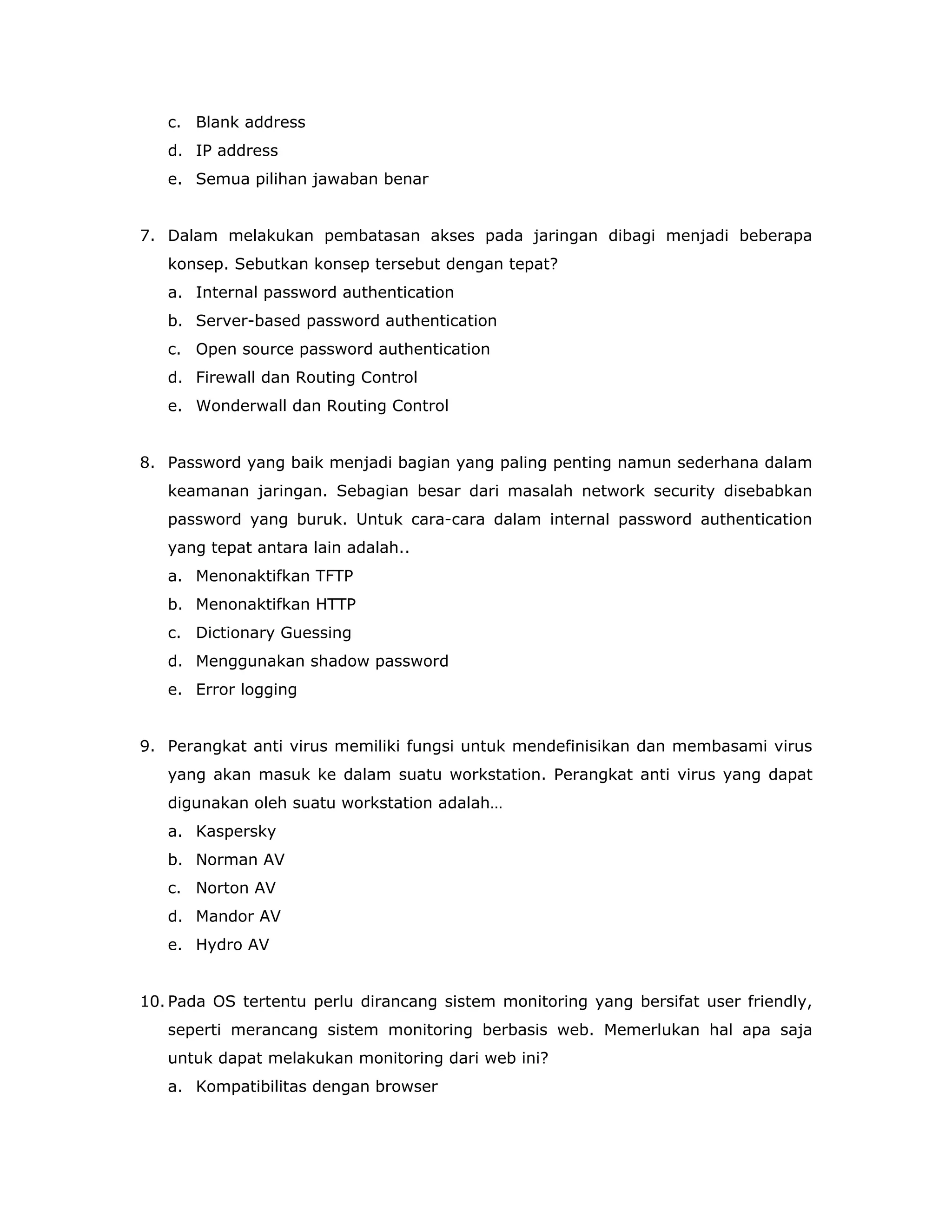 c. Blank address
   d. IP address
   e. Semua pilihan jawaban benar


7. Dalam melakukan pembatasan akses pada jaringan dibagi menjadi beberapa
   konsep. Sebutkan konsep tersebut dengan tepat?
   a. Internal password authentication
   b. Server-based password authentication
   c. Open source password authentication
   d. Firewall dan Routing Control
   e. Wonderwall dan Routing Control


8. Password yang baik menjadi bagian yang paling penting namun sederhana dalam
   keamanan jaringan. Sebagian besar dari masalah network security disebabkan
   password yang buruk. Untuk cara-cara dalam internal password authentication
   yang tepat antara lain adalah..
   a. Menonaktifkan TFTP
   b. Menonaktifkan HTTP
   c. Dictionary Guessing
   d. Menggunakan shadow password
   e. Error logging


9. Perangkat anti virus memiliki fungsi untuk mendefinisikan dan membasami virus
   yang akan masuk ke dalam suatu workstation. Perangkat anti virus yang dapat
   digunakan oleh suatu workstation adalah…
   a. Kaspersky
   b. Norman AV
   c. Norton AV
   d. Mandor AV
   e. Hydro AV


10. Pada OS tertentu perlu dirancang sistem monitoring yang bersifat user friendly,
   seperti merancang sistem monitoring berbasis web. Memerlukan hal apa saja
   untuk dapat melakukan monitoring dari web ini?
   a. Kompatibilitas dengan browser
 