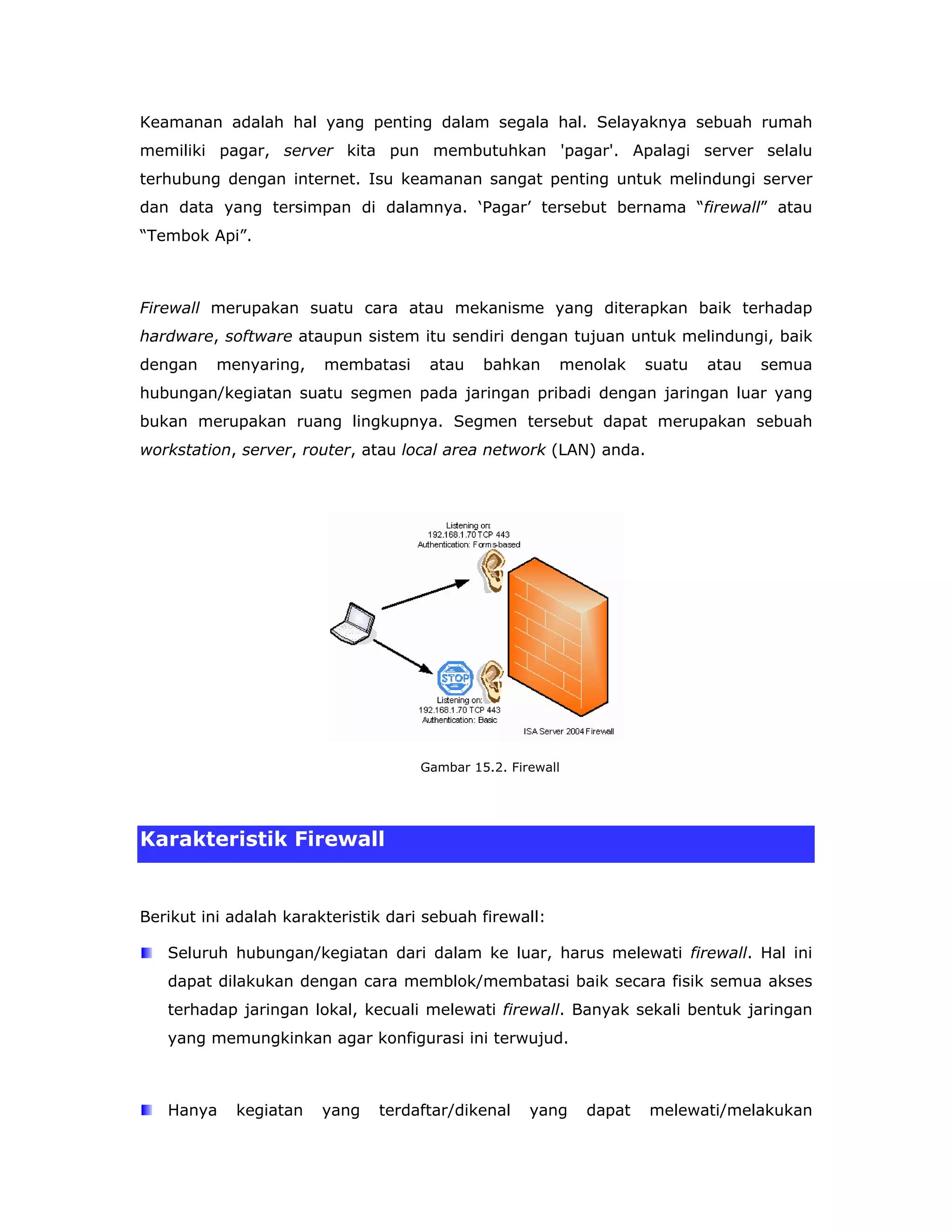Keamanan adalah hal yang penting dalam segala hal. Selayaknya sebuah rumah
memiliki pagar, server kita pun membutuhkan 'pagar'. Apalagi server selalu
terhubung dengan internet. Isu keamanan sangat penting untuk melindungi server
dan data yang tersimpan di dalamnya. ‘Pagar’ tersebut bernama “firewall” atau
“Tembok Api”.



Firewall merupakan suatu cara atau mekanisme yang diterapkan baik terhadap
hardware, software ataupun sistem itu sendiri dengan tujuan untuk melindungi, baik
dengan    menyaring,    membatasi     atau    bahkan     menolak     suatu   atau   semua
hubungan/kegiatan suatu segmen pada jaringan pribadi dengan jaringan luar yang
bukan merupakan ruang lingkupnya. Segmen tersebut dapat merupakan sebuah
workstation, server, router, atau local area network (LAN) anda.




                                     Gambar 15.2. Firewall




Karakteristik Firewall


Berikut ini adalah karakteristik dari sebuah firewall:

   Seluruh hubungan/kegiatan dari dalam ke luar, harus melewati firewall. Hal ini
   dapat dilakukan dengan cara memblok/membatasi baik secara fisik semua akses
   terhadap jaringan lokal, kecuali melewati firewall. Banyak sekali bentuk jaringan
   yang memungkinkan agar konfigurasi ini terwujud.



   Hanya    kegiatan    yang   terdaftar/dikenal     yang    dapat   melewati/melakukan
 