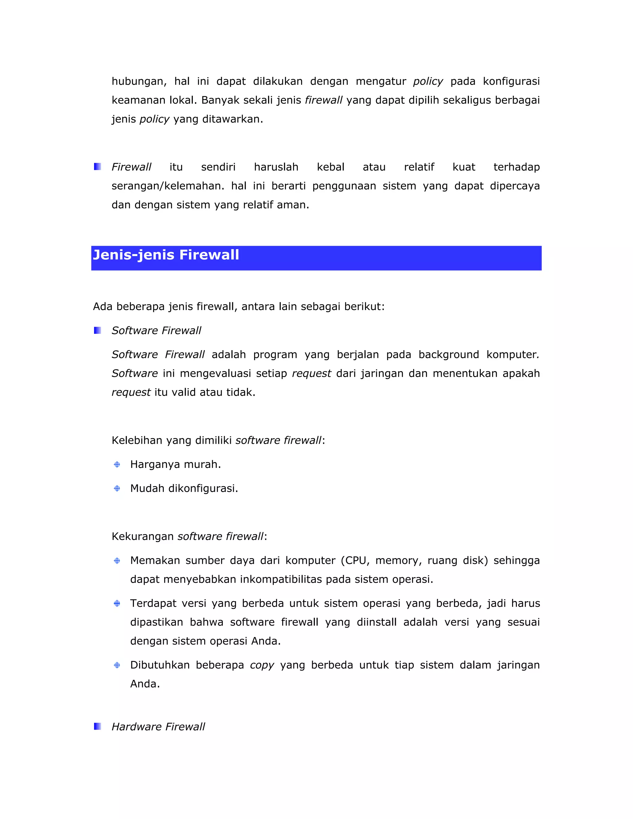 hubungan, hal ini dapat dilakukan dengan mengatur policy pada konfigurasi
   keamanan lokal. Banyak sekali jenis firewall yang dapat dipilih sekaligus berbagai
   jenis policy yang ditawarkan.



   Firewall    itu   sendiri   haruslah    kebal    atau    relatif   kuat   terhadap
   serangan/kelemahan. hal ini berarti penggunaan sistem yang dapat dipercaya
   dan dengan sistem yang relatif aman.



Jenis-jenis Firewall


Ada beberapa jenis firewall, antara lain sebagai berikut:

   Software Firewall

   Software Firewall adalah program yang berjalan pada background komputer.
   Software ini mengevaluasi setiap request dari jaringan dan menentukan apakah
   request itu valid atau tidak.



   Kelebihan yang dimiliki software firewall:

       Harganya murah.

       Mudah dikonfigurasi.



   Kekurangan software firewall:

       Memakan sumber daya dari komputer (CPU, memory, ruang disk) sehingga
       dapat menyebabkan inkompatibilitas pada sistem operasi.

       Terdapat versi yang berbeda untuk sistem operasi yang berbeda, jadi harus
       dipastikan bahwa software firewall yang diinstall adalah versi yang sesuai
       dengan sistem operasi Anda.

       Dibutuhkan beberapa copy yang berbeda untuk tiap sistem dalam jaringan
       Anda.



   Hardware Firewall
 