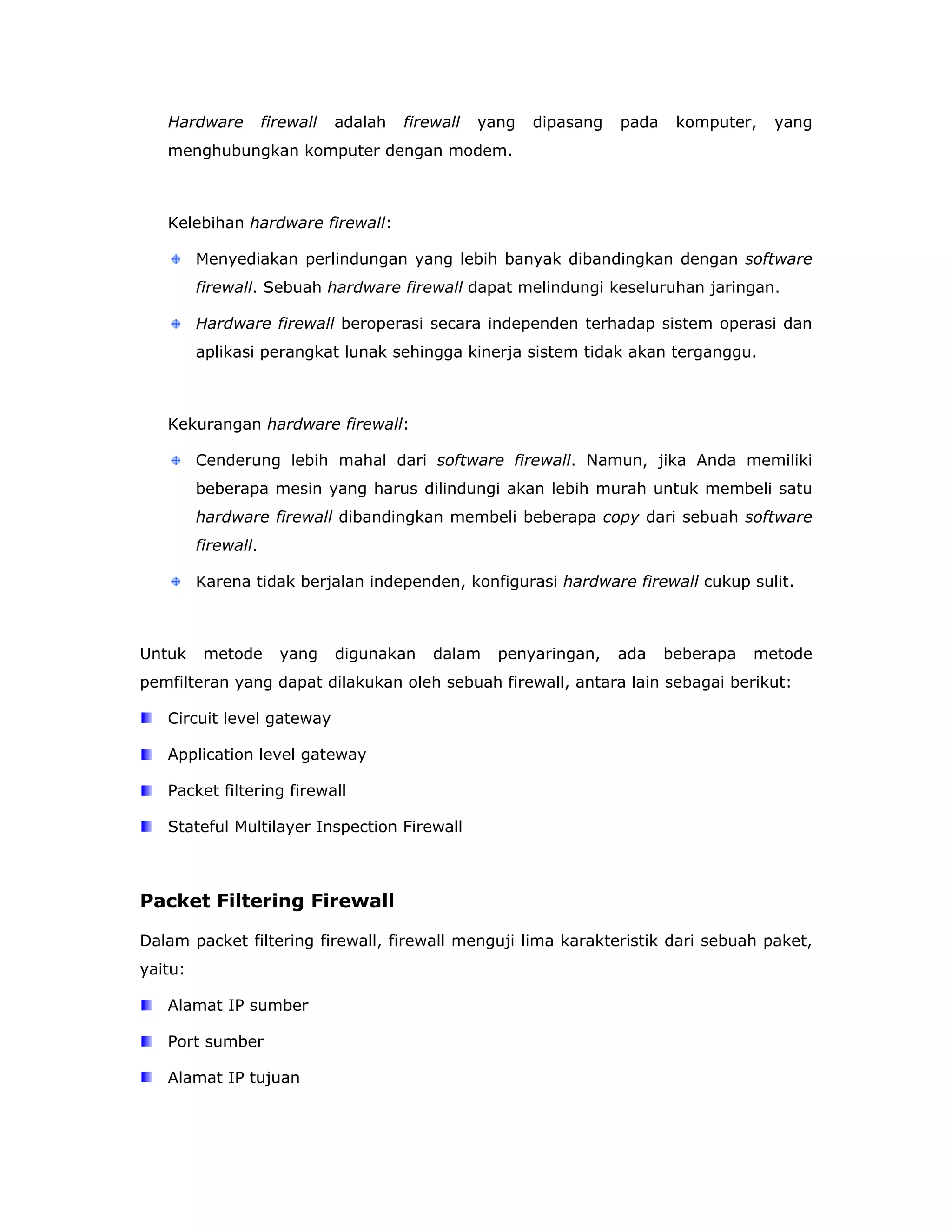 Hardware          firewall   adalah   firewall   yang   dipasang   pada    komputer,   yang
   menghubungkan komputer dengan modem.



   Kelebihan hardware firewall:

         Menyediakan perlindungan yang lebih banyak dibandingkan dengan software
         firewall. Sebuah hardware firewall dapat melindungi keseluruhan jaringan.

         Hardware firewall beroperasi secara independen terhadap sistem operasi dan
         aplikasi perangkat lunak sehingga kinerja sistem tidak akan terganggu.



   Kekurangan hardware firewall:

         Cenderung lebih mahal dari software firewall. Namun, jika Anda memiliki
         beberapa mesin yang harus dilindungi akan lebih murah untuk membeli satu
         hardware firewall dibandingkan membeli beberapa copy dari sebuah software
         firewall.

         Karena tidak berjalan independen, konfigurasi hardware firewall cukup sulit.



Untuk     metode       yang     digunakan    dalam    penyaringan,    ada    beberapa   metode
pemfilteran yang dapat dilakukan oleh sebuah firewall, antara lain sebagai berikut:

   Circuit level gateway

   Application level gateway

   Packet filtering firewall

   Stateful Multilayer Inspection Firewall



Packet Filtering Firewall

Dalam packet filtering firewall, firewall menguji lima karakteristik dari sebuah paket,
yaitu:

   Alamat IP sumber

   Port sumber

   Alamat IP tujuan
 