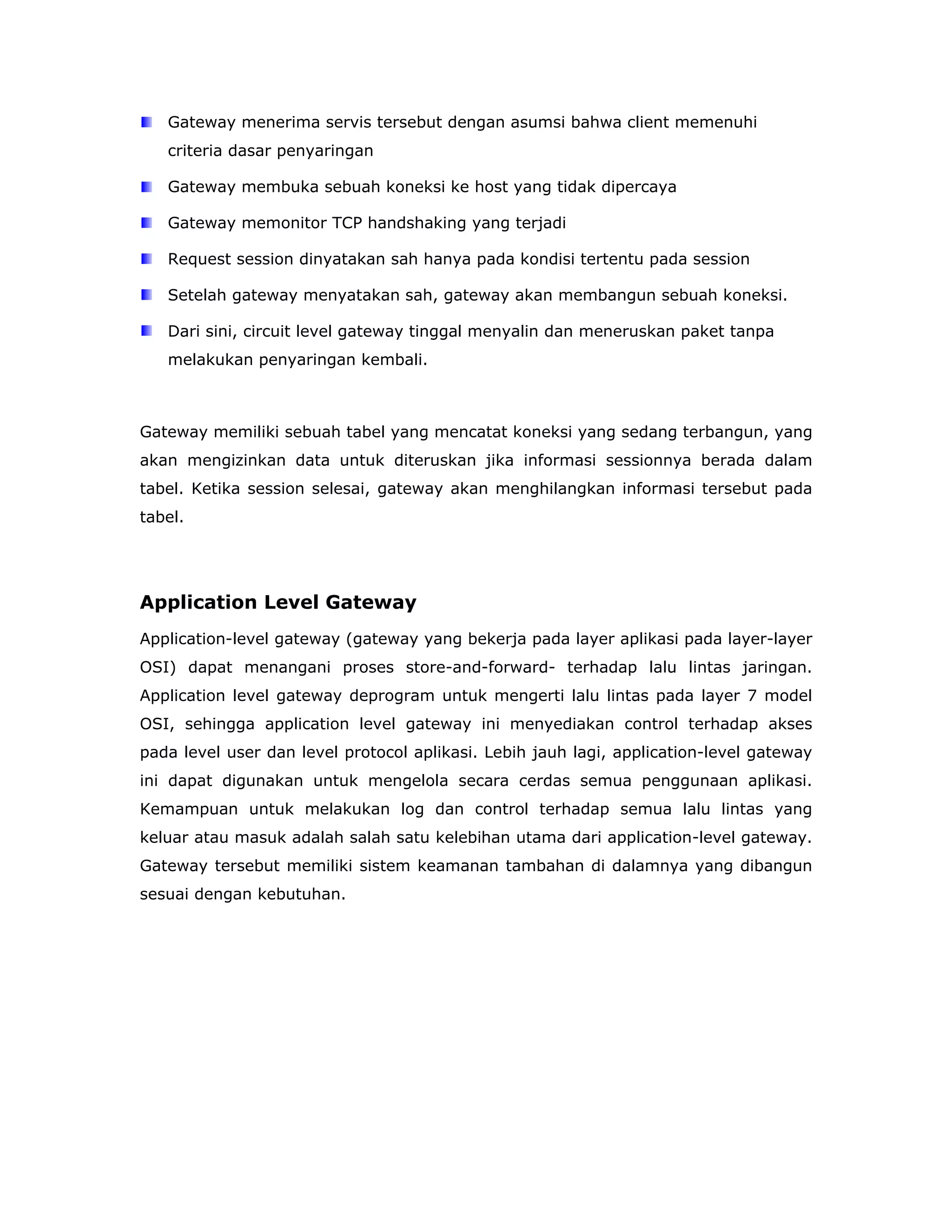 Gateway menerima servis tersebut dengan asumsi bahwa client memenuhi
   criteria dasar penyaringan

   Gateway membuka sebuah koneksi ke host yang tidak dipercaya

   Gateway memonitor TCP handshaking yang terjadi

   Request session dinyatakan sah hanya pada kondisi tertentu pada session

   Setelah gateway menyatakan sah, gateway akan membangun sebuah koneksi.

   Dari sini, circuit level gateway tinggal menyalin dan meneruskan paket tanpa
   melakukan penyaringan kembali.



Gateway memiliki sebuah tabel yang mencatat koneksi yang sedang terbangun, yang
akan mengizinkan data untuk diteruskan jika informasi sessionnya berada dalam
tabel. Ketika session selesai, gateway akan menghilangkan informasi tersebut pada
tabel.




Application Level Gateway
Application-level gateway (gateway yang bekerja pada layer aplikasi pada layer-layer
OSI) dapat menangani proses store-and-forward- terhadap lalu lintas jaringan.
Application level gateway deprogram untuk mengerti lalu lintas pada layer 7 model
OSI, sehingga application level gateway ini menyediakan control terhadap akses
pada level user dan level protocol aplikasi. Lebih jauh lagi, application-level gateway
ini dapat digunakan untuk mengelola secara cerdas semua penggunaan aplikasi.
Kemampuan untuk melakukan log dan control terhadap semua lalu lintas yang
keluar atau masuk adalah salah satu kelebihan utama dari application-level gateway.
Gateway tersebut memiliki sistem keamanan tambahan di dalamnya yang dibangun
sesuai dengan kebutuhan.
 