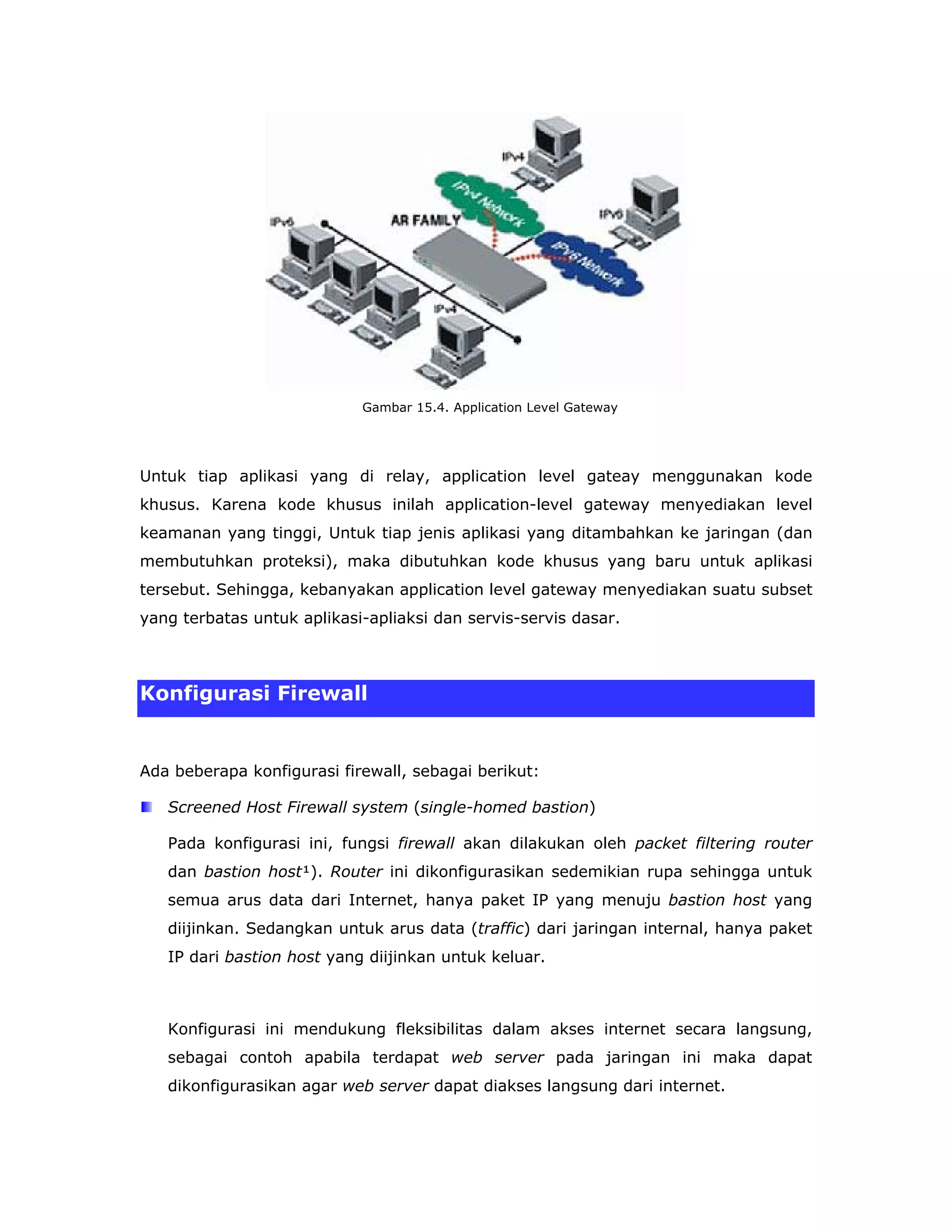 Gambar 15.4. Application Level Gateway




Untuk tiap aplikasi yang di relay, application level gateay menggunakan kode
khusus. Karena kode khusus inilah application-level gateway menyediakan level
keamanan yang tinggi, Untuk tiap jenis aplikasi yang ditambahkan ke jaringan (dan
membutuhkan proteksi), maka dibutuhkan kode khusus yang baru untuk aplikasi
tersebut. Sehingga, kebanyakan application level gateway menyediakan suatu subset
yang terbatas untuk aplikasi-apliaksi dan servis-servis dasar.



Konfigurasi Firewall


Ada beberapa konfigurasi firewall, sebagai berikut:

   Screened Host Firewall system (single-homed bastion)

   Pada konfigurasi ini, fungsi firewall akan dilakukan oleh packet filtering router
   dan bastion host¹). Router ini dikonfigurasikan sedemikian rupa sehingga untuk
   semua arus data dari Internet, hanya paket IP yang menuju bastion host yang
   diijinkan. Sedangkan untuk arus data (traffic) dari jaringan internal, hanya paket
   IP dari bastion host yang diijinkan untuk keluar.



   Konfigurasi ini mendukung fleksibilitas dalam akses internet secara langsung,
   sebagai contoh apabila terdapat web server pada jaringan ini maka dapat
   dikonfigurasikan agar web server dapat diakses langsung dari internet.
 
