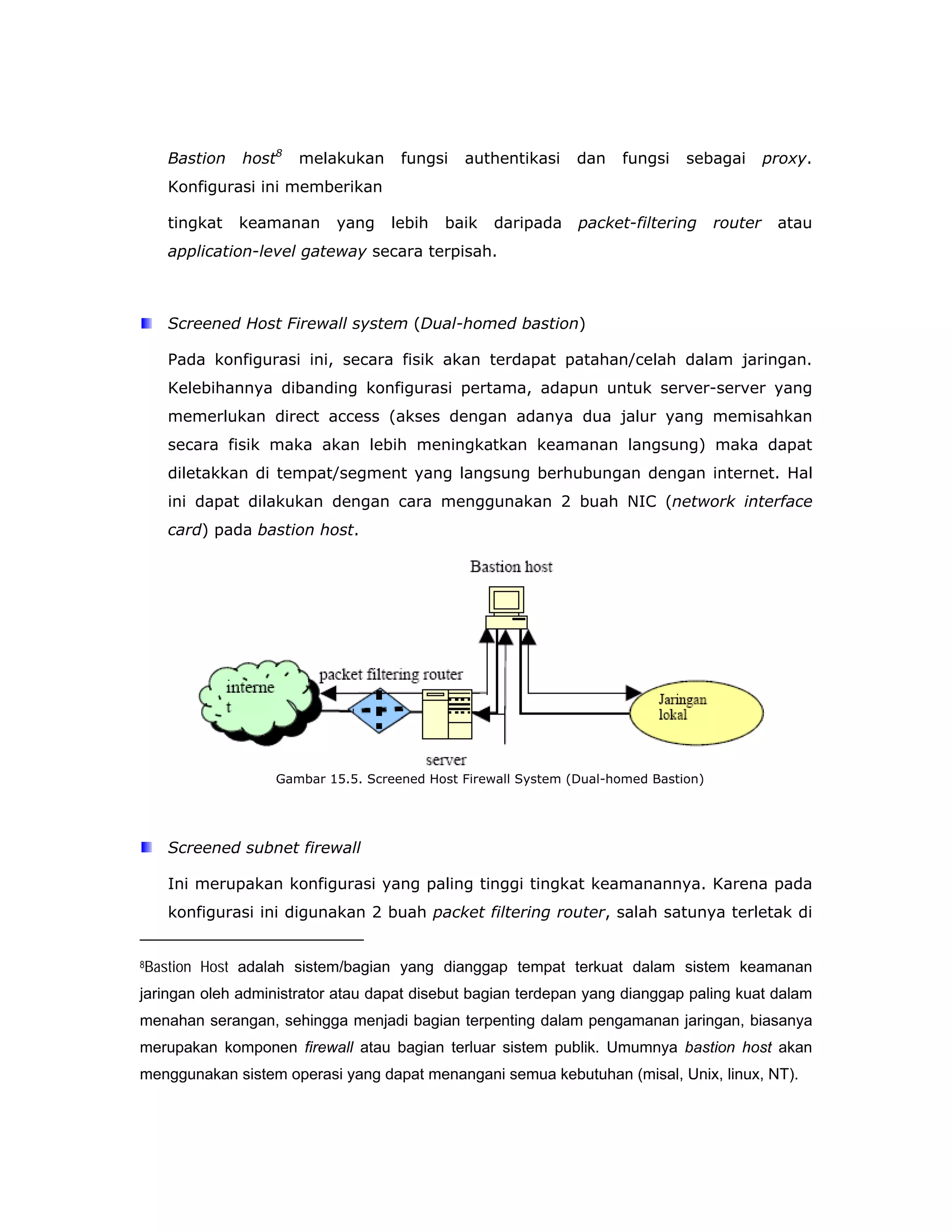 Bastion     host8   melakukan     fungsi   authentikasi     dan   fungsi    sebagai        proxy.
    Konfigurasi ini memberikan

    tingkat    keamanan     yang    lebih   baik    daripada    packet-filtering      router    atau
    application-level gateway secara terpisah.



    Screened Host Firewall system (Dual-homed bastion)

    Pada konfigurasi ini, secara fisik akan terdapat patahan/celah dalam jaringan.
    Kelebihannya dibanding konfigurasi pertama, adapun untuk server-server yang
    memerlukan direct access (akses dengan adanya dua jalur yang memisahkan
    secara fisik maka akan lebih meningkatkan keamanan langsung) maka dapat
    diletakkan di tempat/segment yang langsung berhubungan dengan internet. Hal
    ini dapat dilakukan dengan cara menggunakan 2 buah NIC (network interface
    card) pada bastion host.




                    Gambar 15.5. Screened Host Firewall System (Dual-homed Bastion)




    Screened subnet firewall

    Ini merupakan konfigurasi yang paling tinggi tingkat keamanannya. Karena pada
    konfigurasi ini digunakan 2 buah packet filtering router, salah satunya terletak di


8Bastion   Host adalah sistem/bagian yang dianggap tempat terkuat dalam sistem keamanan
jaringan oleh administrator atau dapat disebut bagian terdepan yang dianggap paling kuat dalam
menahan serangan, sehingga menjadi bagian terpenting dalam pengamanan jaringan, biasanya
merupakan komponen firewall atau bagian terluar sistem publik. Umumnya bastion host akan
menggunakan sistem operasi yang dapat menangani semua kebutuhan (misal, Unix, linux, NT).
 