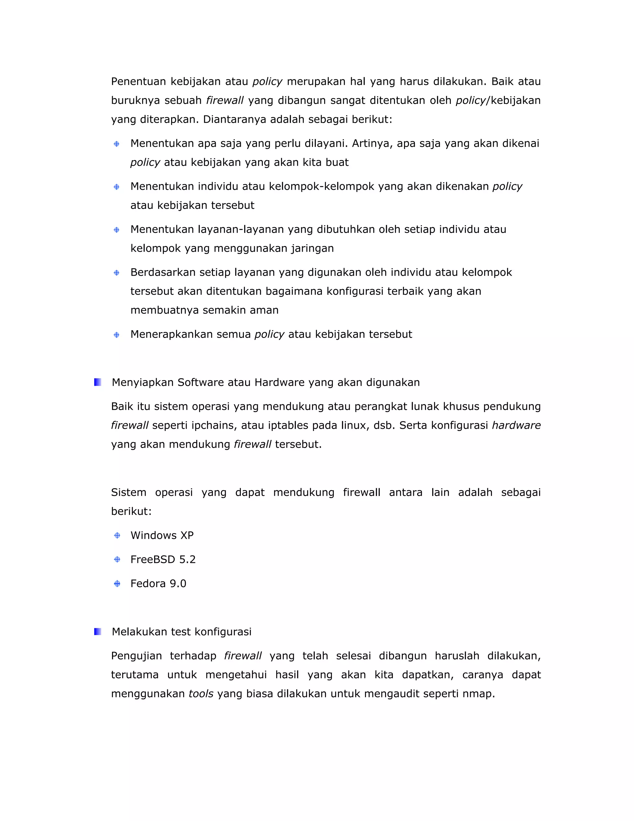 Penentuan kebijakan atau policy merupakan hal yang harus dilakukan. Baik atau
buruknya sebuah firewall yang dibangun sangat ditentukan oleh policy/kebijakan
yang diterapkan. Diantaranya adalah sebagai berikut:

   Menentukan apa saja yang perlu dilayani. Artinya, apa saja yang akan dikenai
   policy atau kebijakan yang akan kita buat

   Menentukan individu atau kelompok-kelompok yang akan dikenakan policy
   atau kebijakan tersebut

   Menentukan layanan-layanan yang dibutuhkan oleh setiap individu atau
   kelompok yang menggunakan jaringan

   Berdasarkan setiap layanan yang digunakan oleh individu atau kelompok
   tersebut akan ditentukan bagaimana konfigurasi terbaik yang akan
   membuatnya semakin aman

   Menerapkankan semua policy atau kebijakan tersebut



Menyiapkan Software atau Hardware yang akan digunakan

Baik itu sistem operasi yang mendukung atau perangkat lunak khusus pendukung
firewall seperti ipchains, atau iptables pada linux, dsb. Serta konfigurasi hardware
yang akan mendukung firewall tersebut.



Sistem operasi yang dapat mendukung firewall antara lain adalah sebagai
berikut:

   Windows XP

   FreeBSD 5.2

   Fedora 9.0



Melakukan test konfigurasi

Pengujian terhadap firewall yang telah selesai dibangun haruslah dilakukan,
terutama untuk mengetahui hasil yang akan kita dapatkan, caranya dapat
menggunakan tools yang biasa dilakukan untuk mengaudit seperti nmap.
 