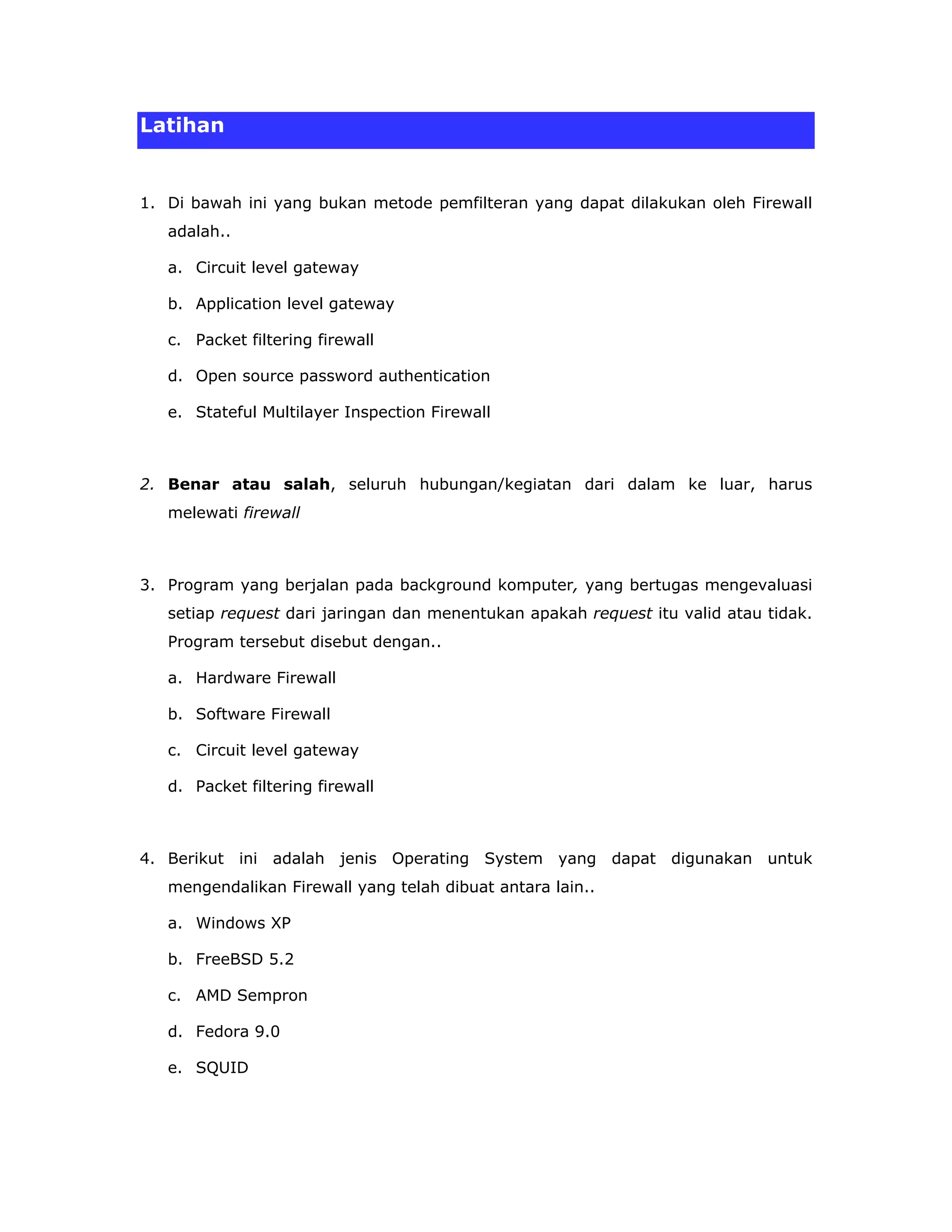 Latihan


1. Di bawah ini yang bukan metode pemfilteran yang dapat dilakukan oleh Firewall
   adalah..

   a. Circuit level gateway

   b. Application level gateway

   c. Packet filtering firewall

   d. Open source password authentication

   e. Stateful Multilayer Inspection Firewall



2. Benar atau salah, seluruh hubungan/kegiatan dari dalam ke luar, harus
   melewati firewall



3. Program yang berjalan pada background komputer, yang bertugas mengevaluasi
   setiap request dari jaringan dan menentukan apakah request itu valid atau tidak.
   Program tersebut disebut dengan..

   a. Hardware Firewall

   b. Software Firewall

   c. Circuit level gateway

   d. Packet filtering firewall



4. Berikut ini adalah jenis Operating System yang dapat digunakan untuk
   mengendalikan Firewall yang telah dibuat antara lain..

   a. Windows XP

   b. FreeBSD 5.2

   c. AMD Sempron

   d. Fedora 9.0

   e. SQUID
 