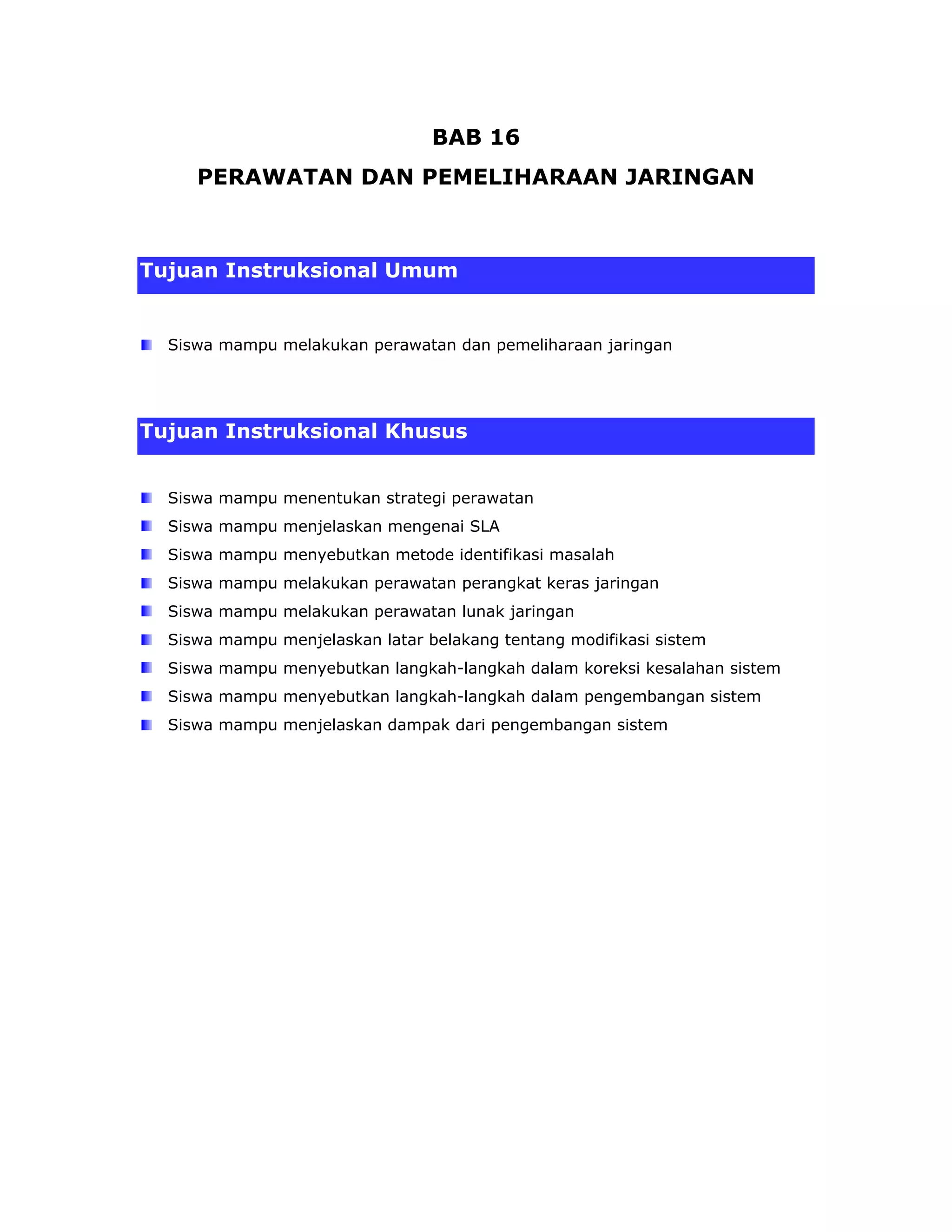 BAB 16
     PERAWATAN DAN PEMELIHARAAN JARINGAN



Tujuan Instruksional Umum


  Siswa mampu melakukan perawatan dan pemeliharaan jaringan




Tujuan Instruksional Khusus


  Siswa mampu menentukan strategi perawatan
  Siswa mampu menjelaskan mengenai SLA
  Siswa mampu menyebutkan metode identifikasi masalah
  Siswa mampu melakukan perawatan perangkat keras jaringan
  Siswa mampu melakukan perawatan lunak jaringan
  Siswa mampu menjelaskan latar belakang tentang modifikasi sistem
  Siswa mampu menyebutkan langkah-langkah dalam koreksi kesalahan sistem
  Siswa mampu menyebutkan langkah-langkah dalam pengembangan sistem
  Siswa mampu menjelaskan dampak dari pengembangan sistem
 
