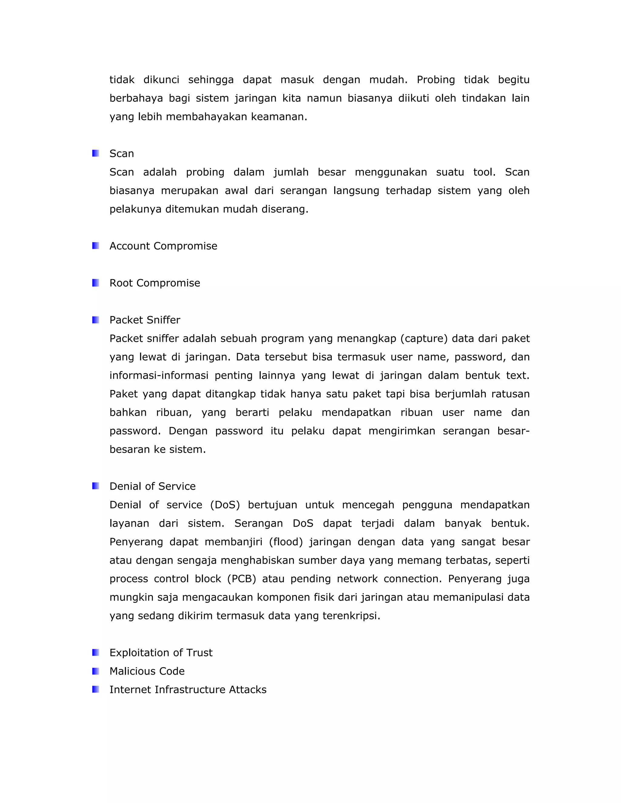 tidak dikunci sehingga dapat masuk dengan mudah. Probing tidak begitu
berbahaya bagi sistem jaringan kita namun biasanya diikuti oleh tindakan lain
yang lebih membahayakan keamanan.


Scan
Scan adalah probing dalam jumlah besar menggunakan suatu tool. Scan
biasanya merupakan awal dari serangan langsung terhadap sistem yang oleh
pelakunya ditemukan mudah diserang.


Account Compromise


Root Compromise


Packet Sniffer
Packet sniffer adalah sebuah program yang menangkap (capture) data dari paket
yang lewat di jaringan. Data tersebut bisa termasuk user name, password, dan
informasi-informasi penting lainnya yang lewat di jaringan dalam bentuk text.
Paket yang dapat ditangkap tidak hanya satu paket tapi bisa berjumlah ratusan
bahkan ribuan, yang berarti pelaku mendapatkan ribuan user name dan
password. Dengan password itu pelaku dapat mengirimkan serangan besar-
besaran ke sistem.


Denial of Service
Denial of service (DoS) bertujuan untuk mencegah pengguna mendapatkan
layanan dari sistem. Serangan DoS dapat terjadi dalam banyak bentuk.
Penyerang dapat membanjiri (flood) jaringan dengan data yang sangat besar
atau dengan sengaja menghabiskan sumber daya yang memang terbatas, seperti
process control block (PCB) atau pending network connection. Penyerang juga
mungkin saja mengacaukan komponen fisik dari jaringan atau memanipulasi data
yang sedang dikirim termasuk data yang terenkripsi.


Exploitation of Trust
Malicious Code
Internet Infrastructure Attacks
 