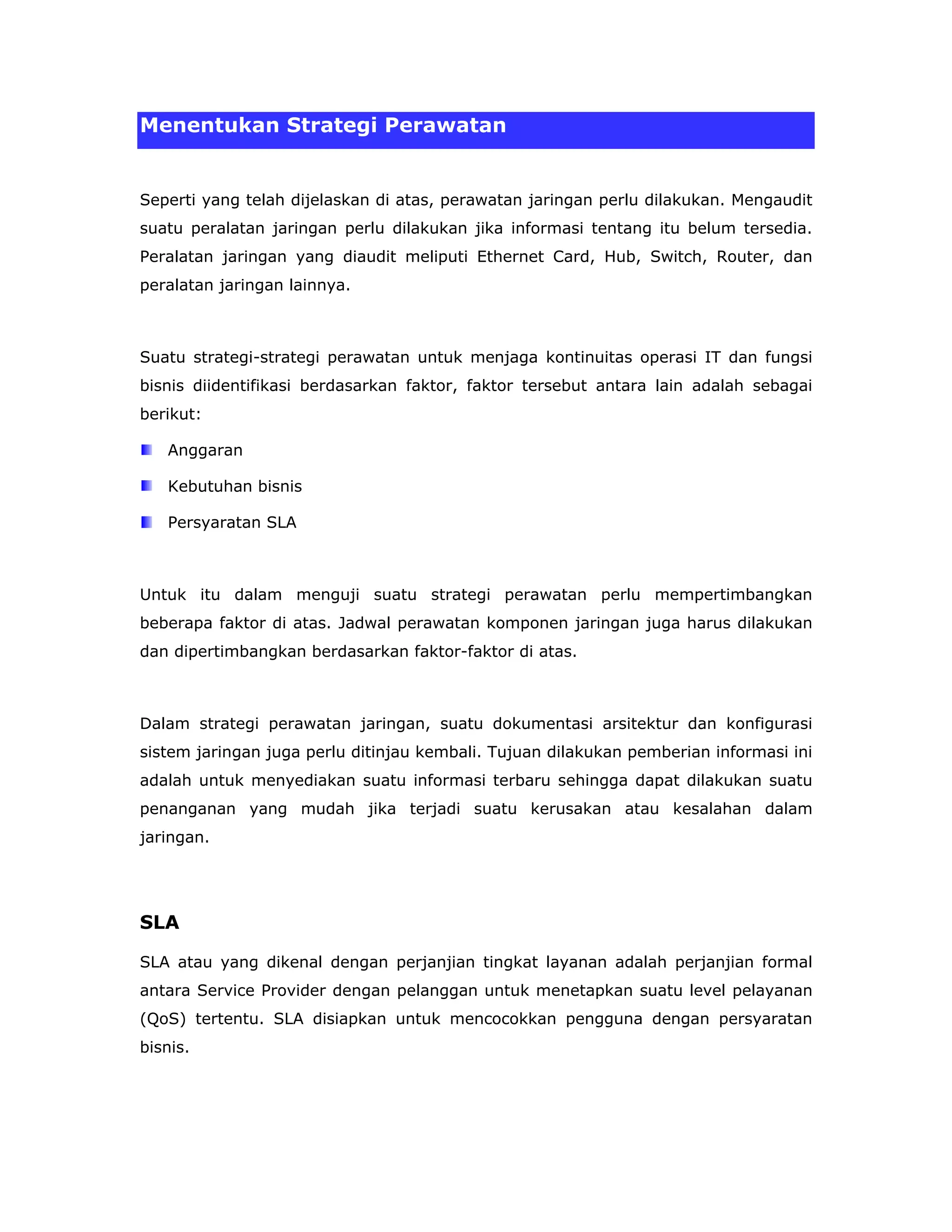 Menentukan Strategi Perawatan


Seperti yang telah dijelaskan di atas, perawatan jaringan perlu dilakukan. Mengaudit
suatu peralatan jaringan perlu dilakukan jika informasi tentang itu belum tersedia.
Peralatan jaringan yang diaudit meliputi Ethernet Card, Hub, Switch, Router, dan
peralatan jaringan lainnya.



Suatu strategi-strategi perawatan untuk menjaga kontinuitas operasi IT dan fungsi
bisnis diidentifikasi berdasarkan faktor, faktor tersebut antara lain adalah sebagai
berikut:

   Anggaran

   Kebutuhan bisnis

   Persyaratan SLA



Untuk itu dalam menguji suatu strategi perawatan perlu mempertimbangkan
beberapa faktor di atas. Jadwal perawatan komponen jaringan juga harus dilakukan
dan dipertimbangkan berdasarkan faktor-faktor di atas.



Dalam strategi perawatan jaringan, suatu dokumentasi arsitektur dan konfigurasi
sistem jaringan juga perlu ditinjau kembali. Tujuan dilakukan pemberian informasi ini
adalah untuk menyediakan suatu informasi terbaru sehingga dapat dilakukan suatu
penanganan yang mudah jika terjadi suatu kerusakan atau kesalahan dalam
jaringan.




SLA

SLA atau yang dikenal dengan perjanjian tingkat layanan adalah perjanjian formal
antara Service Provider dengan pelanggan untuk menetapkan suatu level pelayanan
(QoS) tertentu. SLA disiapkan untuk mencocokkan pengguna dengan persyaratan
bisnis.
 
