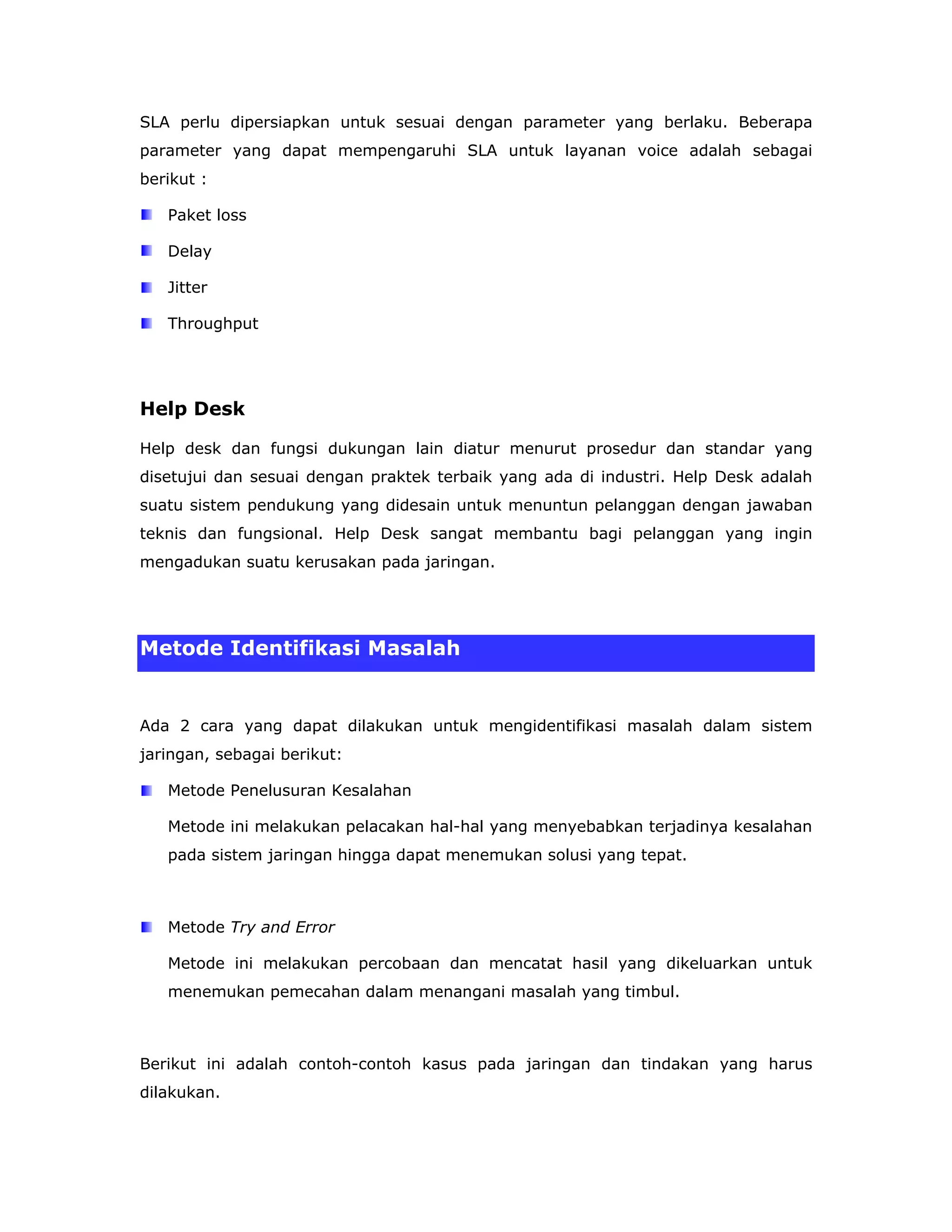 SLA perlu dipersiapkan untuk sesuai dengan parameter yang berlaku. Beberapa
parameter yang dapat mempengaruhi SLA untuk layanan voice adalah sebagai
berikut :

   Paket loss

   Delay

   Jitter

   Throughput




Help Desk

Help desk dan fungsi dukungan lain diatur menurut prosedur dan standar yang
disetujui dan sesuai dengan praktek terbaik yang ada di industri. Help Desk adalah
suatu sistem pendukung yang didesain untuk menuntun pelanggan dengan jawaban
teknis dan fungsional. Help Desk sangat membantu bagi pelanggan yang ingin
mengadukan suatu kerusakan pada jaringan.




Metode Identifikasi Masalah


Ada 2 cara yang dapat dilakukan untuk mengidentifikasi masalah dalam sistem
jaringan, sebagai berikut:

   Metode Penelusuran Kesalahan

   Metode ini melakukan pelacakan hal-hal yang menyebabkan terjadinya kesalahan
   pada sistem jaringan hingga dapat menemukan solusi yang tepat.



   Metode Try and Error

   Metode ini melakukan percobaan dan mencatat hasil yang dikeluarkan untuk
   menemukan pemecahan dalam menangani masalah yang timbul.



Berikut ini adalah contoh-contoh kasus pada jaringan dan tindakan yang harus
dilakukan.
 