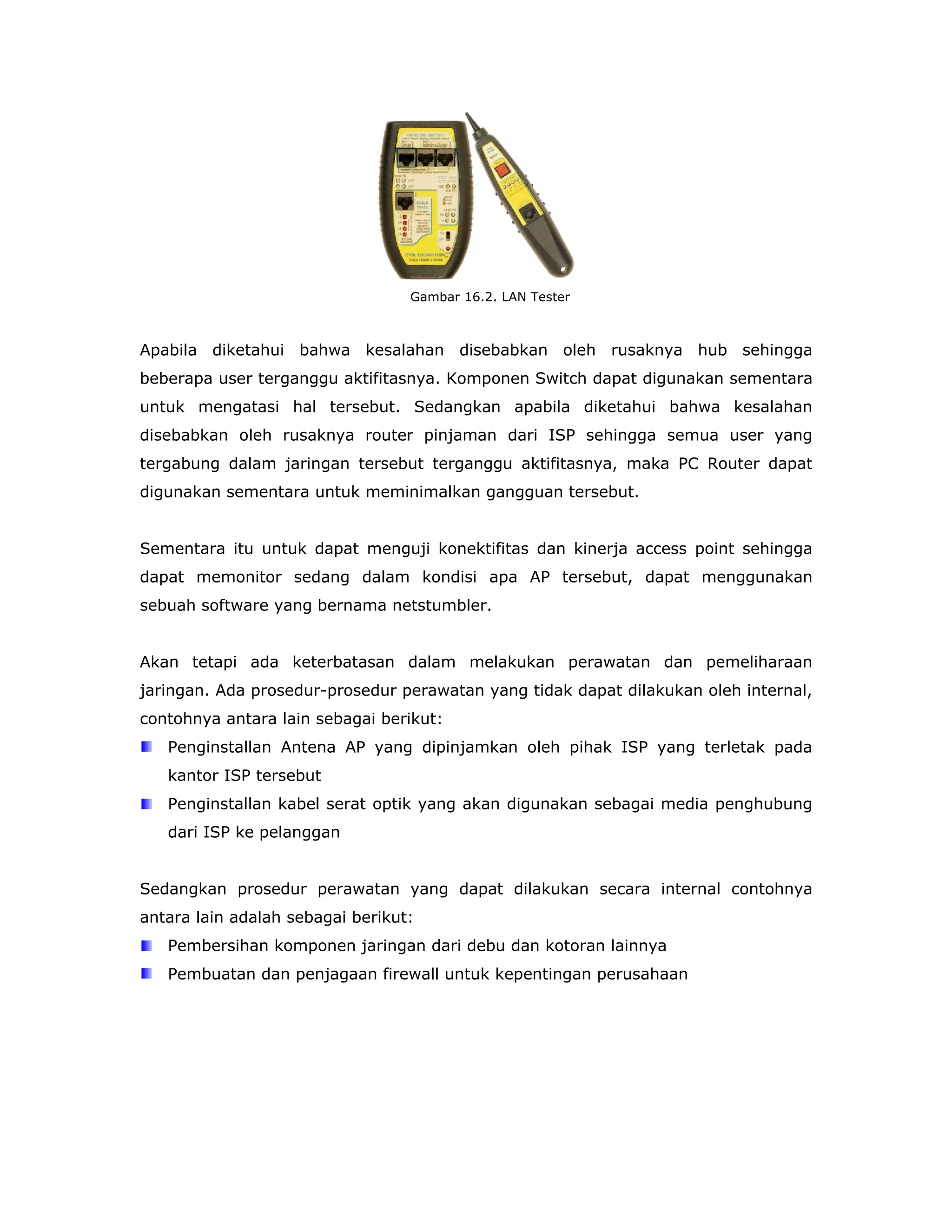 Gambar 16.2. LAN Tester



Apabila diketahui bahwa kesalahan disebabkan oleh rusaknya hub sehingga
beberapa user terganggu aktifitasnya. Komponen Switch dapat digunakan sementara
untuk mengatasi hal tersebut. Sedangkan apabila diketahui bahwa kesalahan
disebabkan oleh rusaknya router pinjaman dari ISP sehingga semua user yang
tergabung dalam jaringan tersebut terganggu aktifitasnya, maka PC Router dapat
digunakan sementara untuk meminimalkan gangguan tersebut.


Sementara itu untuk dapat menguji konektifitas dan kinerja access point sehingga
dapat memonitor sedang dalam kondisi apa AP tersebut, dapat menggunakan
sebuah software yang bernama netstumbler.


Akan tetapi ada keterbatasan dalam melakukan perawatan dan pemeliharaan
jaringan. Ada prosedur-prosedur perawatan yang tidak dapat dilakukan oleh internal,
contohnya antara lain sebagai berikut:
   Penginstallan Antena AP yang dipinjamkan oleh pihak ISP yang terletak pada
   kantor ISP tersebut
   Penginstallan kabel serat optik yang akan digunakan sebagai media penghubung
   dari ISP ke pelanggan


Sedangkan prosedur perawatan yang dapat dilakukan secara internal contohnya
antara lain adalah sebagai berikut:
   Pembersihan komponen jaringan dari debu dan kotoran lainnya
   Pembuatan dan penjagaan firewall untuk kepentingan perusahaan
 