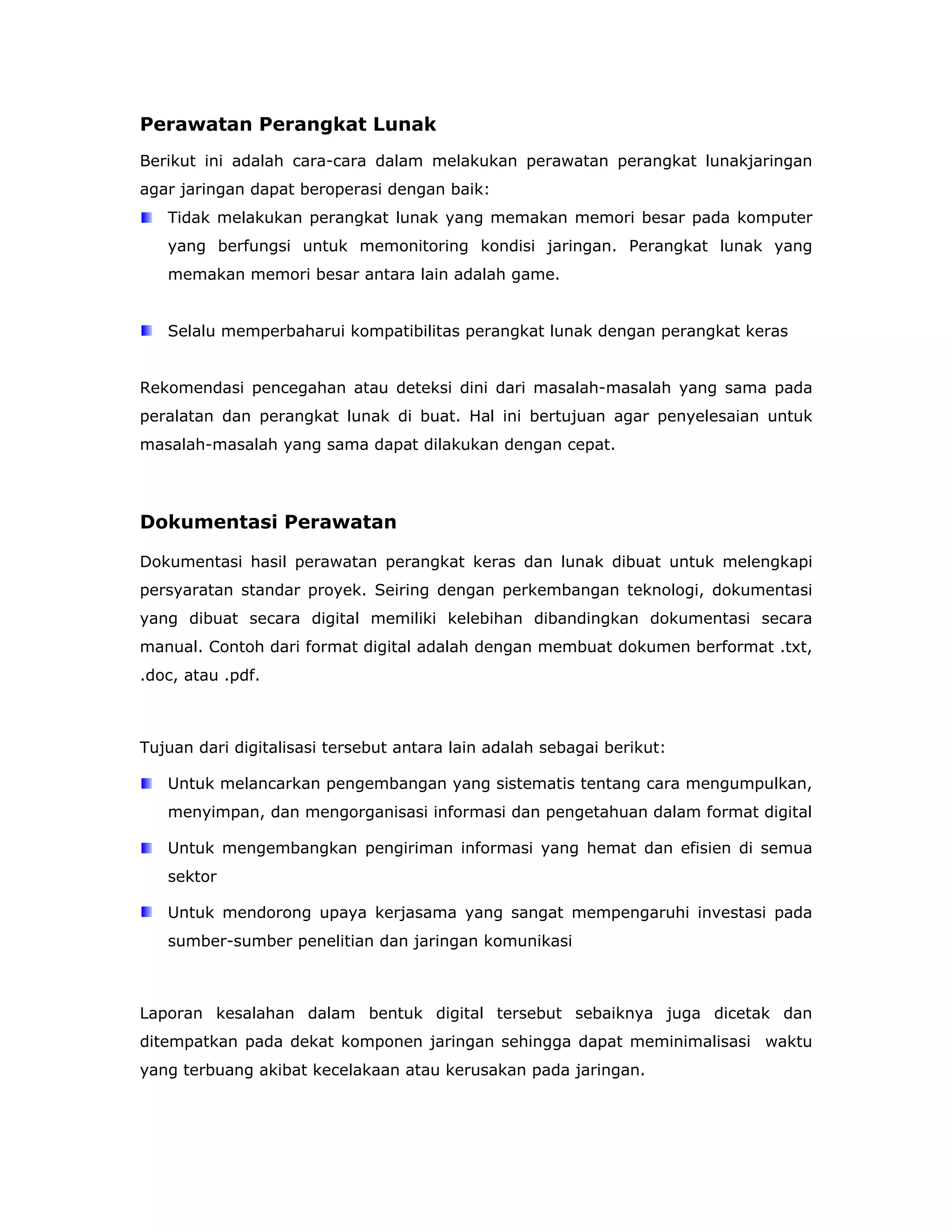Perawatan Perangkat Lunak
Berikut ini adalah cara-cara dalam melakukan perawatan perangkat lunakjaringan
agar jaringan dapat beroperasi dengan baik:
   Tidak melakukan perangkat lunak yang memakan memori besar pada komputer
   yang berfungsi untuk memonitoring kondisi jaringan. Perangkat lunak yang
   memakan memori besar antara lain adalah game.


   Selalu memperbaharui kompatibilitas perangkat lunak dengan perangkat keras


Rekomendasi pencegahan atau deteksi dini dari masalah-masalah yang sama pada
peralatan dan perangkat lunak di buat. Hal ini bertujuan agar penyelesaian untuk
masalah-masalah yang sama dapat dilakukan dengan cepat.




Dokumentasi Perawatan

Dokumentasi hasil perawatan perangkat keras dan lunak dibuat untuk melengkapi
persyaratan standar proyek. Seiring dengan perkembangan teknologi, dokumentasi
yang dibuat secara digital memiliki kelebihan dibandingkan dokumentasi secara
manual. Contoh dari format digital adalah dengan membuat dokumen berformat .txt,
.doc, atau .pdf.



Tujuan dari digitalisasi tersebut antara lain adalah sebagai berikut:

   Untuk melancarkan pengembangan yang sistematis tentang cara mengumpulkan,
   menyimpan, dan mengorganisasi informasi dan pengetahuan dalam format digital

   Untuk mengembangkan pengiriman informasi yang hemat dan efisien di semua
   sektor

   Untuk mendorong upaya kerjasama yang sangat mempengaruhi investasi pada
   sumber-sumber penelitian dan jaringan komunikasi



Laporan kesalahan dalam bentuk digital tersebut sebaiknya juga dicetak dan
ditempatkan pada dekat komponen jaringan sehingga dapat meminimalisasi waktu
yang terbuang akibat kecelakaan atau kerusakan pada jaringan.
 