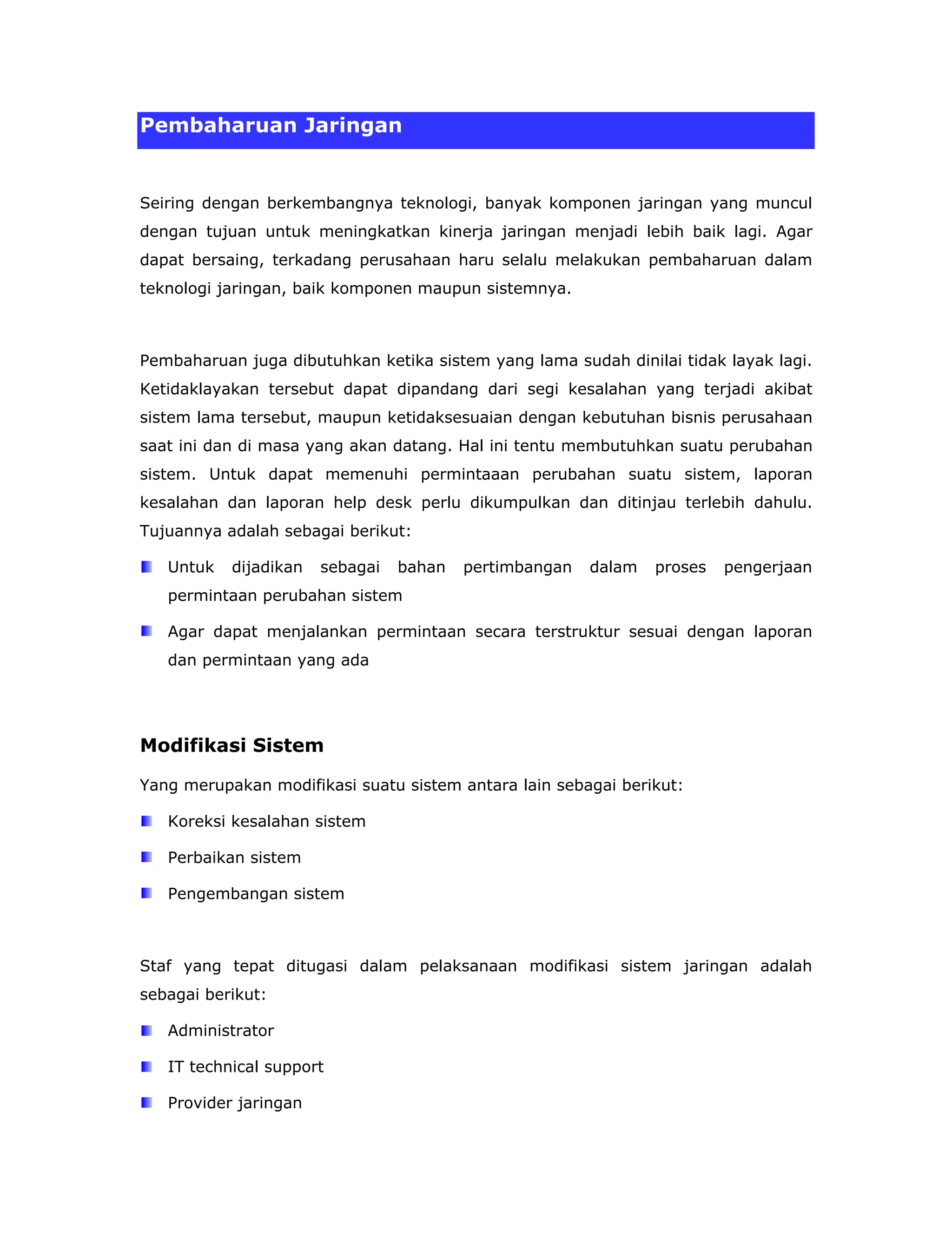 Pembaharuan Jaringan


Seiring dengan berkembangnya teknologi, banyak komponen jaringan yang muncul
dengan tujuan untuk meningkatkan kinerja jaringan menjadi lebih baik lagi. Agar
dapat bersaing, terkadang perusahaan haru selalu melakukan pembaharuan dalam
teknologi jaringan, baik komponen maupun sistemnya.



Pembaharuan juga dibutuhkan ketika sistem yang lama sudah dinilai tidak layak lagi.
Ketidaklayakan tersebut dapat dipandang dari segi kesalahan yang terjadi akibat
sistem lama tersebut, maupun ketidaksesuaian dengan kebutuhan bisnis perusahaan
saat ini dan di masa yang akan datang. Hal ini tentu membutuhkan suatu perubahan
sistem. Untuk dapat memenuhi permintaaan perubahan suatu sistem, laporan
kesalahan dan laporan help desk perlu dikumpulkan dan ditinjau terlebih dahulu.
Tujuannya adalah sebagai berikut:

   Untuk   dijadikan   sebagai   bahan   pertimbangan   dalam   proses   pengerjaan
   permintaan perubahan sistem

   Agar dapat menjalankan permintaan secara terstruktur sesuai dengan laporan
   dan permintaan yang ada




Modifikasi Sistem

Yang merupakan modifikasi suatu sistem antara lain sebagai berikut:

   Koreksi kesalahan sistem

   Perbaikan sistem

   Pengembangan sistem



Staf yang tepat ditugasi dalam pelaksanaan modifikasi sistem jaringan adalah
sebagai berikut:

   Administrator

   IT technical support

   Provider jaringan
 
