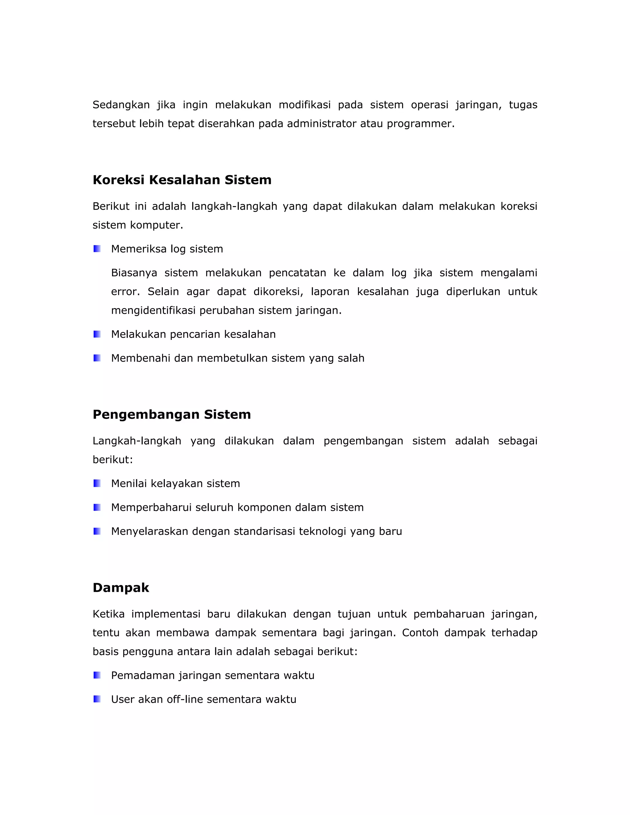 Sedangkan jika ingin melakukan modifikasi pada sistem operasi jaringan, tugas
tersebut lebih tepat diserahkan pada administrator atau programmer.




Koreksi Kesalahan Sistem

Berikut ini adalah langkah-langkah yang dapat dilakukan dalam melakukan koreksi
sistem komputer.

   Memeriksa log sistem

   Biasanya sistem melakukan pencatatan ke dalam log jika sistem mengalami
   error. Selain agar dapat dikoreksi, laporan kesalahan juga diperlukan untuk
   mengidentifikasi perubahan sistem jaringan.

   Melakukan pencarian kesalahan

   Membenahi dan membetulkan sistem yang salah




Pengembangan Sistem

Langkah-langkah yang dilakukan dalam pengembangan sistem adalah sebagai
berikut:

   Menilai kelayakan sistem

   Memperbaharui seluruh komponen dalam sistem

   Menyelaraskan dengan standarisasi teknologi yang baru




Dampak

Ketika implementasi baru dilakukan dengan tujuan untuk pembaharuan jaringan,
tentu akan membawa dampak sementara bagi jaringan. Contoh dampak terhadap
basis pengguna antara lain adalah sebagai berikut:

   Pemadaman jaringan sementara waktu

   User akan off-line sementara waktu
 