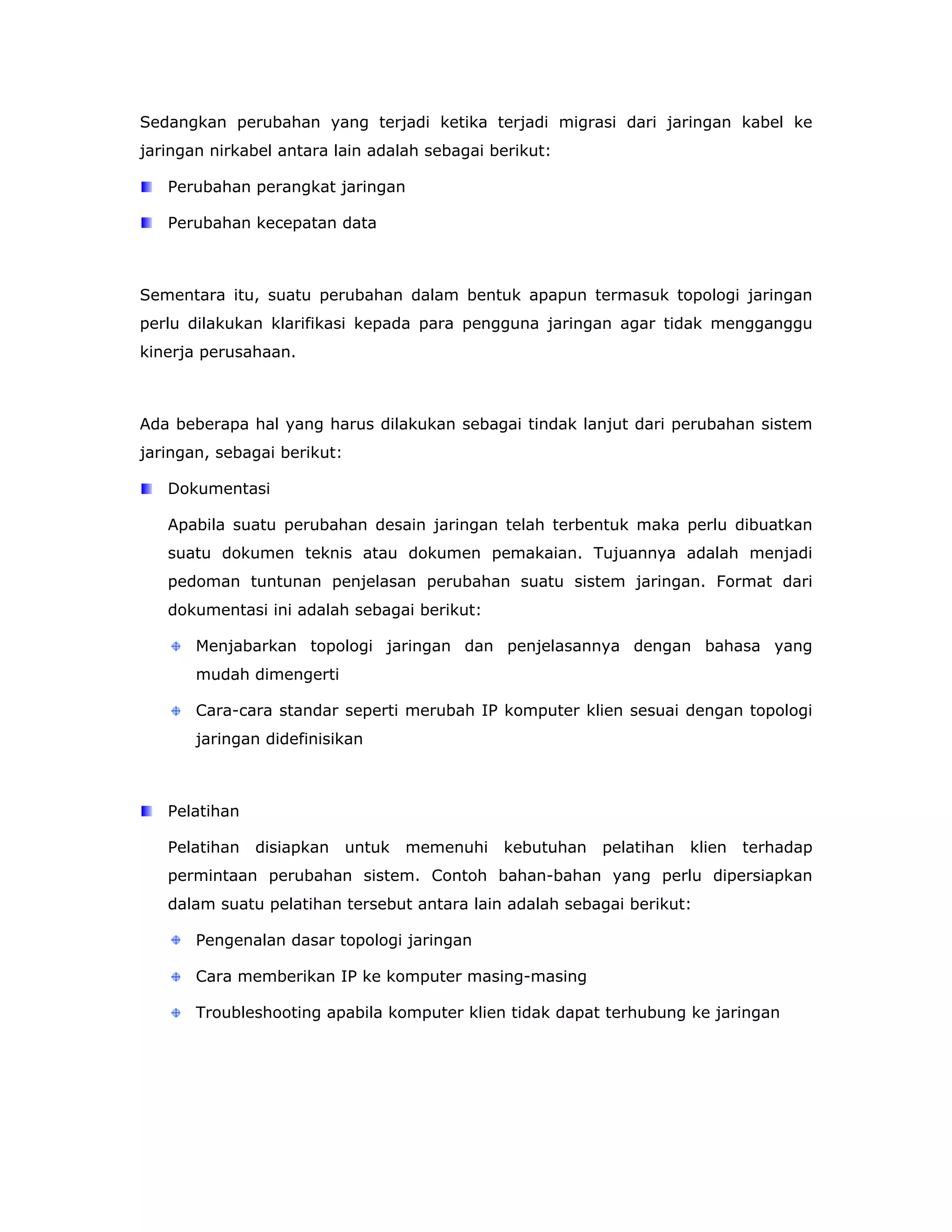Sedangkan perubahan yang terjadi ketika terjadi migrasi dari jaringan kabel ke
jaringan nirkabel antara lain adalah sebagai berikut:

   Perubahan perangkat jaringan

   Perubahan kecepatan data



Sementara itu, suatu perubahan dalam bentuk apapun termasuk topologi jaringan
perlu dilakukan klarifikasi kepada para pengguna jaringan agar tidak mengganggu
kinerja perusahaan.



Ada beberapa hal yang harus dilakukan sebagai tindak lanjut dari perubahan sistem
jaringan, sebagai berikut:

   Dokumentasi

   Apabila suatu perubahan desain jaringan telah terbentuk maka perlu dibuatkan
   suatu dokumen teknis atau dokumen pemakaian. Tujuannya adalah menjadi
   pedoman tuntunan penjelasan perubahan suatu sistem jaringan. Format dari
   dokumentasi ini adalah sebagai berikut:

       Menjabarkan topologi jaringan dan penjelasannya dengan bahasa yang
       mudah dimengerti

       Cara-cara standar seperti merubah IP komputer klien sesuai dengan topologi
       jaringan didefinisikan



   Pelatihan

   Pelatihan   disiapkan     untuk   memenuhi   kebutuhan   pelatihan   klien   terhadap
   permintaan perubahan sistem. Contoh bahan-bahan yang perlu dipersiapkan
   dalam suatu pelatihan tersebut antara lain adalah sebagai berikut:

       Pengenalan dasar topologi jaringan

       Cara memberikan IP ke komputer masing-masing

       Troubleshooting apabila komputer klien tidak dapat terhubung ke jaringan
 