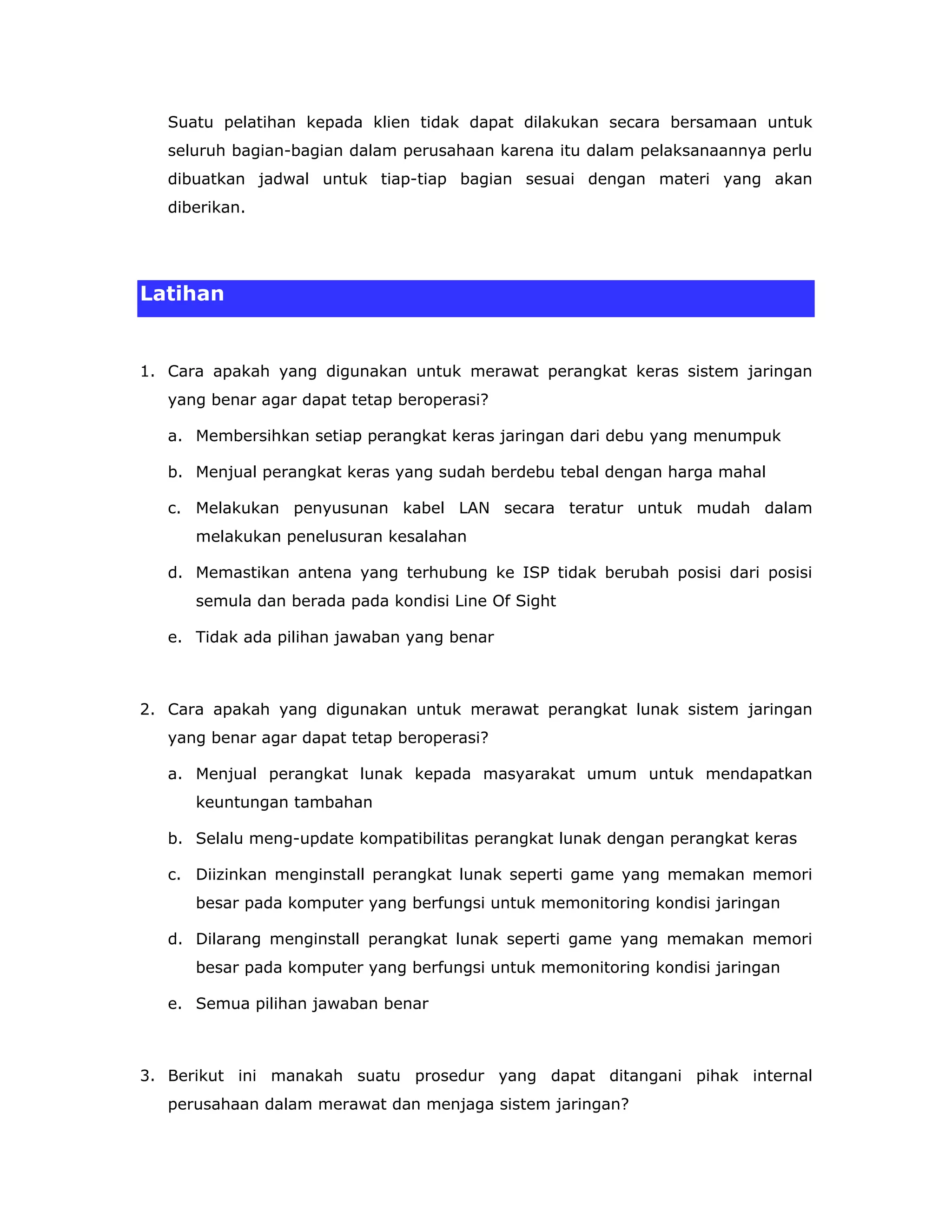 Suatu pelatihan kepada klien tidak dapat dilakukan secara bersamaan untuk
   seluruh bagian-bagian dalam perusahaan karena itu dalam pelaksanaannya perlu
   dibuatkan jadwal untuk tiap-tiap bagian sesuai dengan materi yang akan
   diberikan.




Latihan


1. Cara apakah yang digunakan untuk merawat perangkat keras sistem jaringan
   yang benar agar dapat tetap beroperasi?

   a. Membersihkan setiap perangkat keras jaringan dari debu yang menumpuk

   b. Menjual perangkat keras yang sudah berdebu tebal dengan harga mahal

   c. Melakukan penyusunan kabel LAN secara teratur untuk mudah dalam
      melakukan penelusuran kesalahan

   d. Memastikan antena yang terhubung ke ISP tidak berubah posisi dari posisi
      semula dan berada pada kondisi Line Of Sight

   e. Tidak ada pilihan jawaban yang benar



2. Cara apakah yang digunakan untuk merawat perangkat lunak sistem jaringan
   yang benar agar dapat tetap beroperasi?

   a. Menjual perangkat lunak kepada masyarakat umum untuk mendapatkan
      keuntungan tambahan

   b. Selalu meng-update kompatibilitas perangkat lunak dengan perangkat keras

   c. Diizinkan menginstall perangkat lunak seperti game yang memakan memori
      besar pada komputer yang berfungsi untuk memonitoring kondisi jaringan

   d. Dilarang menginstall perangkat lunak seperti game yang memakan memori
      besar pada komputer yang berfungsi untuk memonitoring kondisi jaringan

   e. Semua pilihan jawaban benar



3. Berikut ini manakah suatu prosedur yang dapat ditangani pihak internal
   perusahaan dalam merawat dan menjaga sistem jaringan?
 
