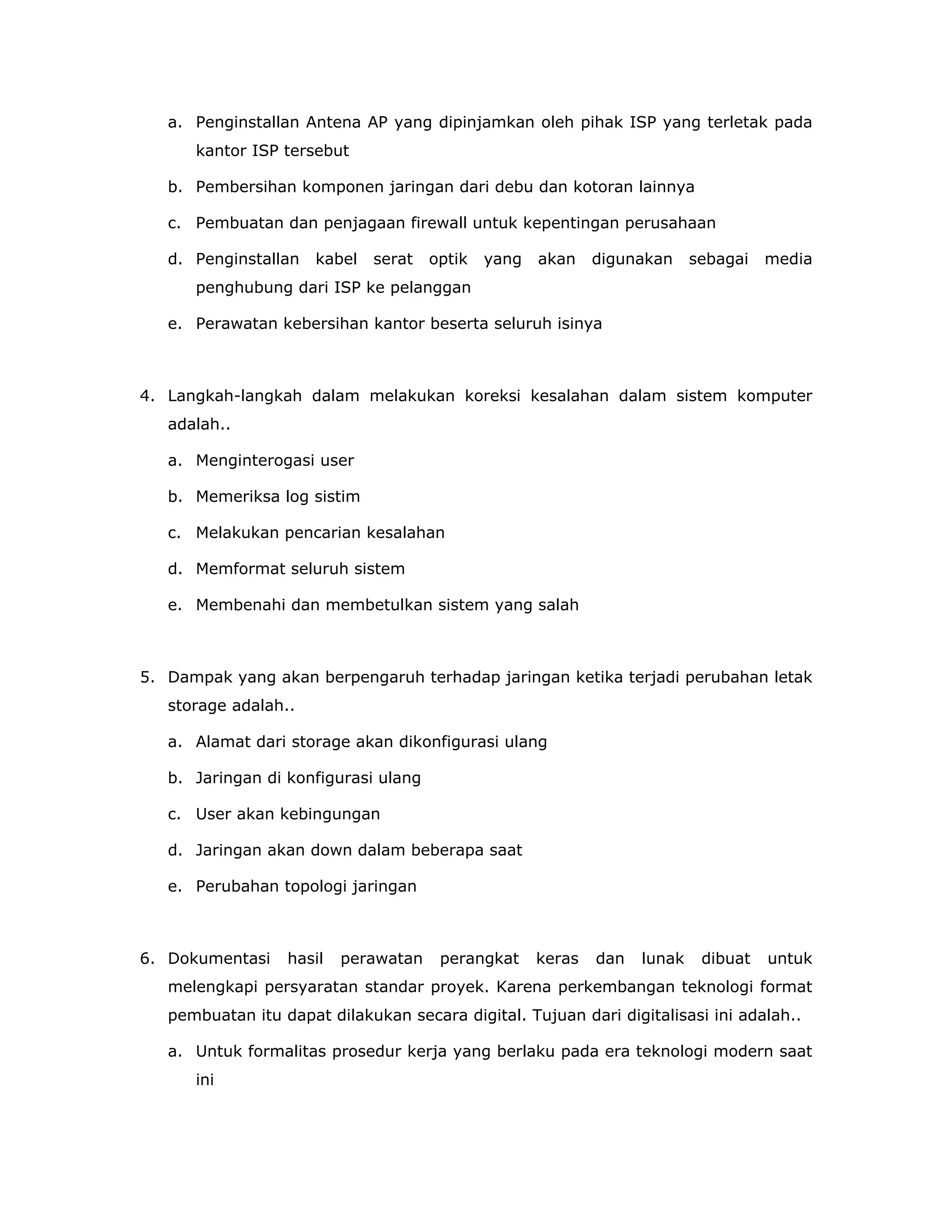 a. Penginstallan Antena AP yang dipinjamkan oleh pihak ISP yang terletak pada
      kantor ISP tersebut

   b. Pembersihan komponen jaringan dari debu dan kotoran lainnya

   c. Pembuatan dan penjagaan firewall untuk kepentingan perusahaan

   d. Penginstallan   kabel   serat   optik   yang   akan    digunakan     sebagai   media
      penghubung dari ISP ke pelanggan

   e. Perawatan kebersihan kantor beserta seluruh isinya



4. Langkah-langkah dalam melakukan koreksi kesalahan dalam sistem komputer
   adalah..

   a. Menginterogasi user

   b. Memeriksa log sistim

   c. Melakukan pencarian kesalahan

   d. Memformat seluruh sistem

   e. Membenahi dan membetulkan sistem yang salah



5. Dampak yang akan berpengaruh terhadap jaringan ketika terjadi perubahan letak
   storage adalah..

   a. Alamat dari storage akan dikonfigurasi ulang

   b. Jaringan di konfigurasi ulang

   c. User akan kebingungan

   d. Jaringan akan down dalam beberapa saat

   e. Perubahan topologi jaringan



6. Dokumentasi    hasil   perawatan    perangkat     keras   dan   lunak    dibuat   untuk
   melengkapi persyaratan standar proyek. Karena perkembangan teknologi format
   pembuatan itu dapat dilakukan secara digital. Tujuan dari digitalisasi ini adalah..

   a. Untuk formalitas prosedur kerja yang berlaku pada era teknologi modern saat
      ini
 