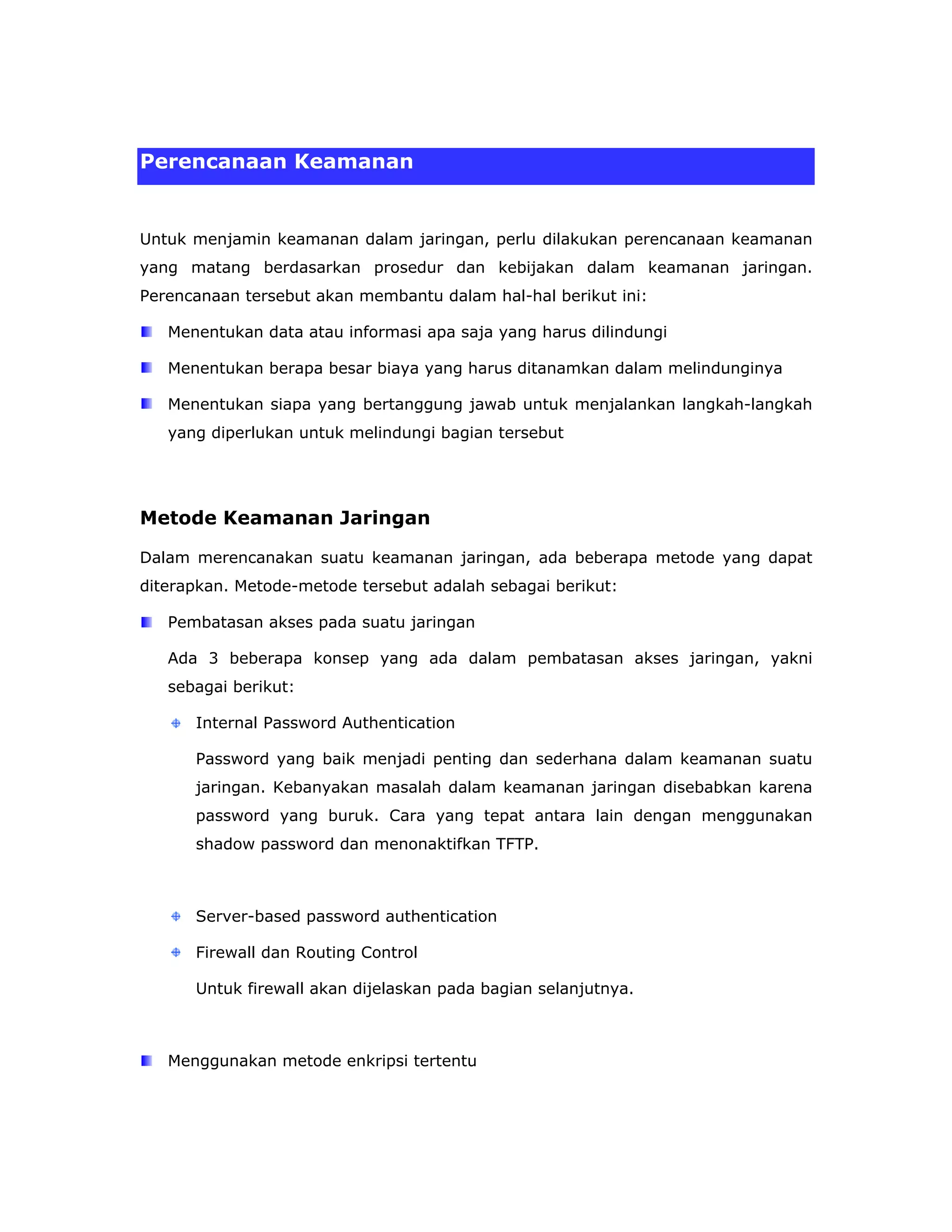 Perencanaan Keamanan


Untuk menjamin keamanan dalam jaringan, perlu dilakukan perencanaan keamanan
yang matang berdasarkan prosedur dan kebijakan dalam keamanan jaringan.
Perencanaan tersebut akan membantu dalam hal-hal berikut ini:

   Menentukan data atau informasi apa saja yang harus dilindungi

   Menentukan berapa besar biaya yang harus ditanamkan dalam melindunginya

   Menentukan siapa yang bertanggung jawab untuk menjalankan langkah-langkah
   yang diperlukan untuk melindungi bagian tersebut




Metode Keamanan Jaringan

Dalam merencanakan suatu keamanan jaringan, ada beberapa metode yang dapat
diterapkan. Metode-metode tersebut adalah sebagai berikut:

   Pembatasan akses pada suatu jaringan

   Ada 3 beberapa konsep yang ada dalam pembatasan akses jaringan, yakni
   sebagai berikut:

      Internal Password Authentication

      Password yang baik menjadi penting dan sederhana dalam keamanan suatu
      jaringan. Kebanyakan masalah dalam keamanan jaringan disebabkan karena
      password yang buruk. Cara yang tepat antara lain dengan menggunakan
      shadow password dan menonaktifkan TFTP.



      Server-based password authentication

      Firewall dan Routing Control

      Untuk firewall akan dijelaskan pada bagian selanjutnya.



   Menggunakan metode enkripsi tertentu
 