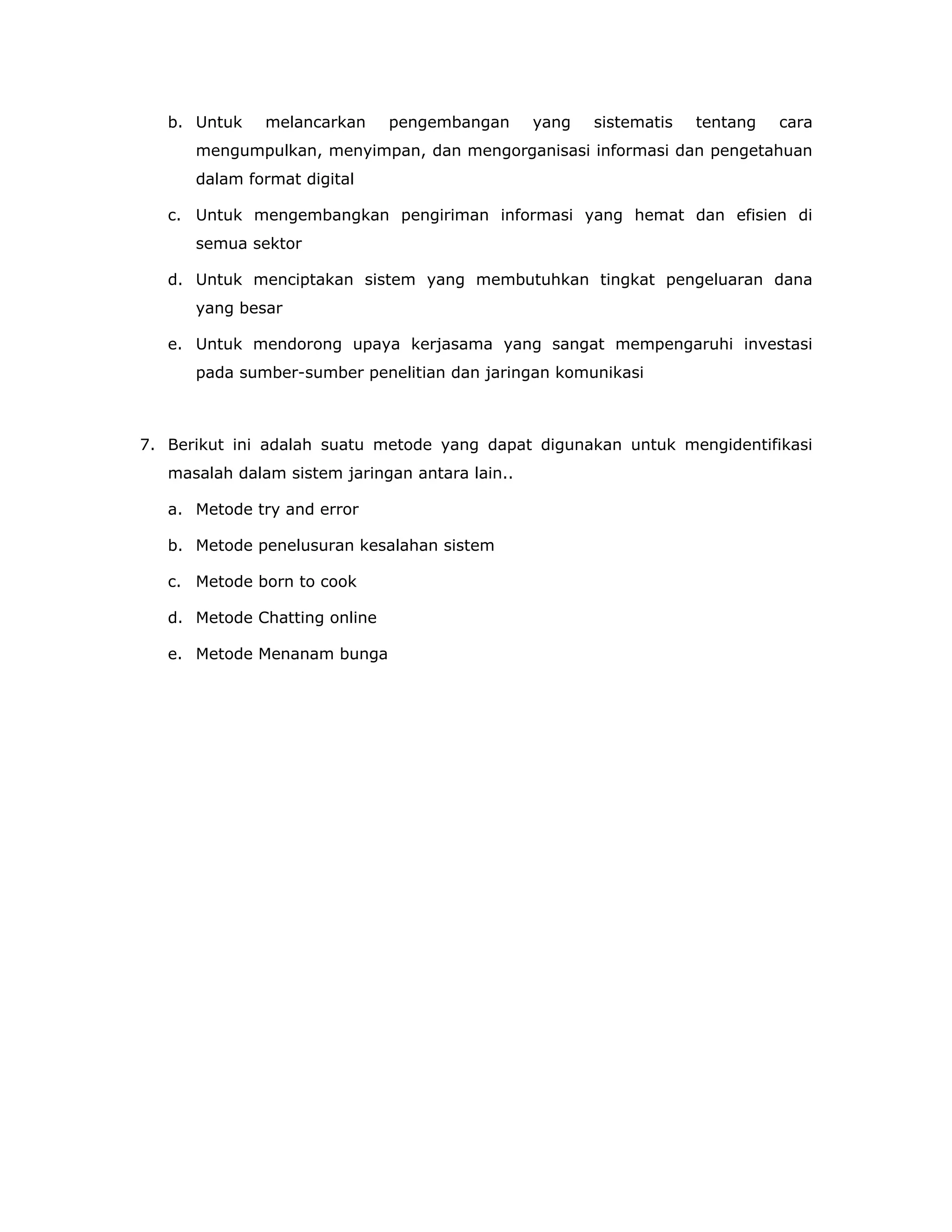 b. Untuk    melancarkan     pengembangan      yang   sistematis   tentang   cara
      mengumpulkan, menyimpan, dan mengorganisasi informasi dan pengetahuan
      dalam format digital

   c. Untuk mengembangkan pengiriman informasi yang hemat dan efisien di
      semua sektor

   d. Untuk menciptakan sistem yang membutuhkan tingkat pengeluaran dana
      yang besar

   e. Untuk mendorong upaya kerjasama yang sangat mempengaruhi investasi
      pada sumber-sumber penelitian dan jaringan komunikasi



7. Berikut ini adalah suatu metode yang dapat digunakan untuk mengidentifikasi
   masalah dalam sistem jaringan antara lain..

   a. Metode try and error

   b. Metode penelusuran kesalahan sistem

   c. Metode born to cook

   d. Metode Chatting online

   e. Metode Menanam bunga
 