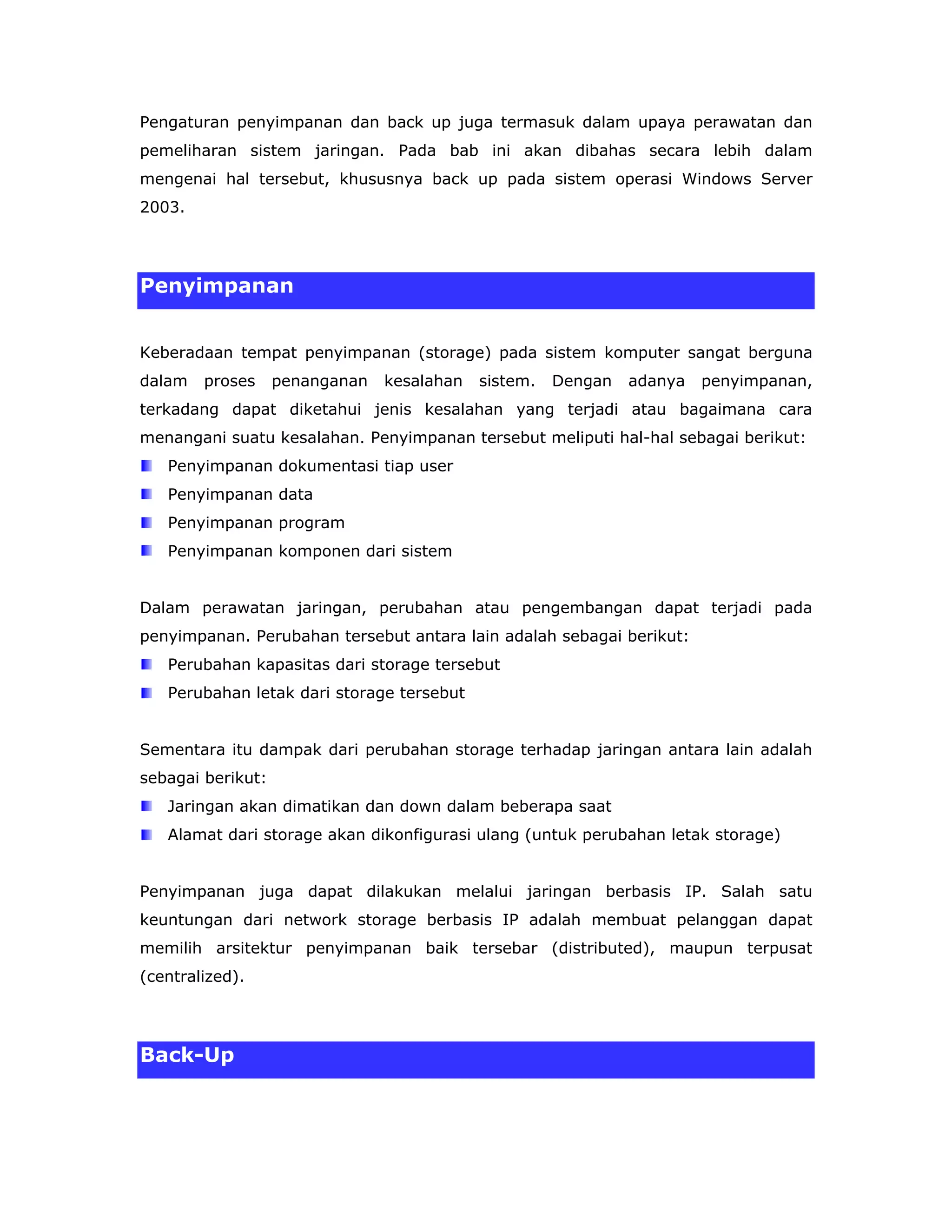 Pengaturan penyimpanan dan back up juga termasuk dalam upaya perawatan dan
pemeliharan sistem jaringan. Pada bab ini akan dibahas secara lebih dalam
mengenai hal tersebut, khususnya back up pada sistem operasi Windows Server
2003.




Penyimpanan


Keberadaan tempat penyimpanan (storage) pada sistem komputer sangat berguna
dalam   proses     penanganan   kesalahan   sistem.   Dengan   adanya   penyimpanan,
terkadang dapat diketahui jenis kesalahan yang terjadi atau bagaimana cara
menangani suatu kesalahan. Penyimpanan tersebut meliputi hal-hal sebagai berikut:
   Penyimpanan dokumentasi tiap user
   Penyimpanan data
   Penyimpanan program
   Penyimpanan komponen dari sistem


Dalam perawatan jaringan, perubahan atau pengembangan dapat terjadi pada
penyimpanan. Perubahan tersebut antara lain adalah sebagai berikut:
   Perubahan kapasitas dari storage tersebut
   Perubahan letak dari storage tersebut


Sementara itu dampak dari perubahan storage terhadap jaringan antara lain adalah
sebagai berikut:
   Jaringan akan dimatikan dan down dalam beberapa saat
   Alamat dari storage akan dikonfigurasi ulang (untuk perubahan letak storage)


Penyimpanan juga dapat dilakukan melalui jaringan berbasis IP. Salah satu
keuntungan dari network storage berbasis IP adalah membuat pelanggan dapat
memilih arsitektur penyimpanan baik tersebar (distributed), maupun terpusat
(centralized).




Back-Up
 