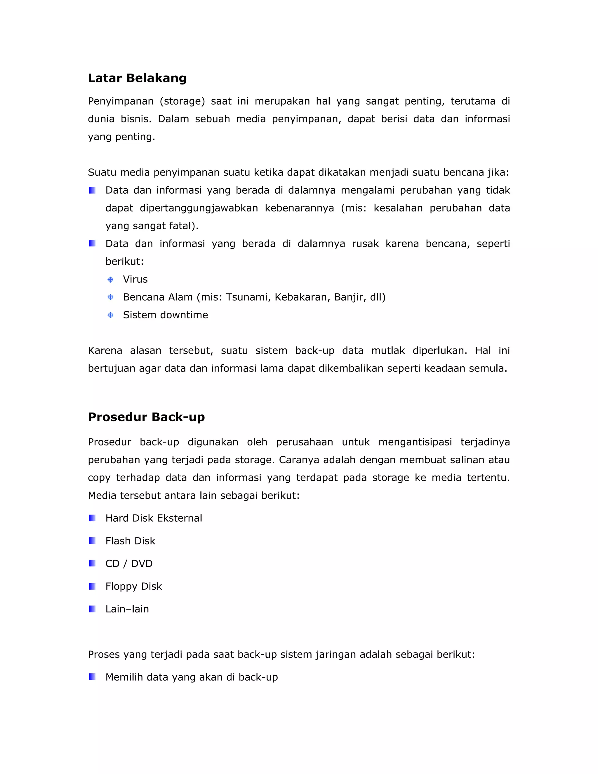 Latar Belakang
Penyimpanan (storage) saat ini merupakan hal yang sangat penting, terutama di
dunia bisnis. Dalam sebuah media penyimpanan, dapat berisi data dan informasi
yang penting.


Suatu media penyimpanan suatu ketika dapat dikatakan menjadi suatu bencana jika:
   Data dan informasi yang berada di dalamnya mengalami perubahan yang tidak
   dapat dipertanggungjawabkan kebenarannya (mis: kesalahan perubahan data
   yang sangat fatal).
   Data dan informasi yang berada di dalamnya rusak karena bencana, seperti
   berikut:
       Virus
       Bencana Alam (mis: Tsunami, Kebakaran, Banjir, dll)
       Sistem downtime


Karena alasan tersebut, suatu sistem back-up data mutlak diperlukan. Hal ini
bertujuan agar data dan informasi lama dapat dikembalikan seperti keadaan semula.




Prosedur Back-up

Prosedur back-up digunakan oleh perusahaan untuk mengantisipasi terjadinya
perubahan yang terjadi pada storage. Caranya adalah dengan membuat salinan atau
copy terhadap data dan informasi yang terdapat pada storage ke media tertentu.
Media tersebut antara lain sebagai berikut:

   Hard Disk Eksternal

   Flash Disk

   CD / DVD

   Floppy Disk

   Lain–lain



Proses yang terjadi pada saat back-up sistem jaringan adalah sebagai berikut:

   Memilih data yang akan di back-up
 