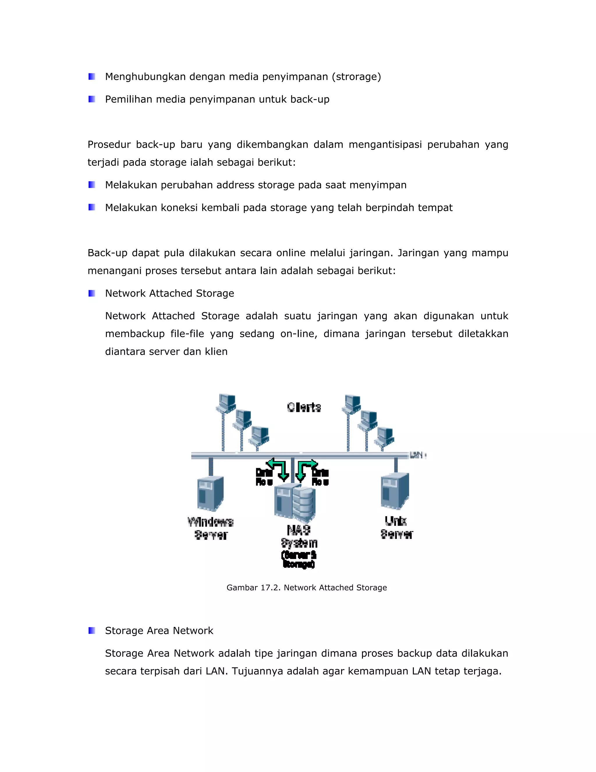 Menghubungkan dengan media penyimpanan (strorage)

   Pemilihan media penyimpanan untuk back-up



Prosedur back-up baru yang dikembangkan dalam mengantisipasi perubahan yang
terjadi pada storage ialah sebagai berikut:

   Melakukan perubahan address storage pada saat menyimpan

   Melakukan koneksi kembali pada storage yang telah berpindah tempat



Back-up dapat pula dilakukan secara online melalui jaringan. Jaringan yang mampu
menangani proses tersebut antara lain adalah sebagai berikut:

   Network Attached Storage

   Network Attached Storage adalah suatu jaringan yang akan digunakan untuk
   membackup file-file yang sedang on-line, dimana jaringan tersebut diletakkan
   diantara server dan klien




                            Gambar 17.2. Network Attached Storage




   Storage Area Network

   Storage Area Network adalah tipe jaringan dimana proses backup data dilakukan
   secara terpisah dari LAN. Tujuannya adalah agar kemampuan LAN tetap terjaga.
 
