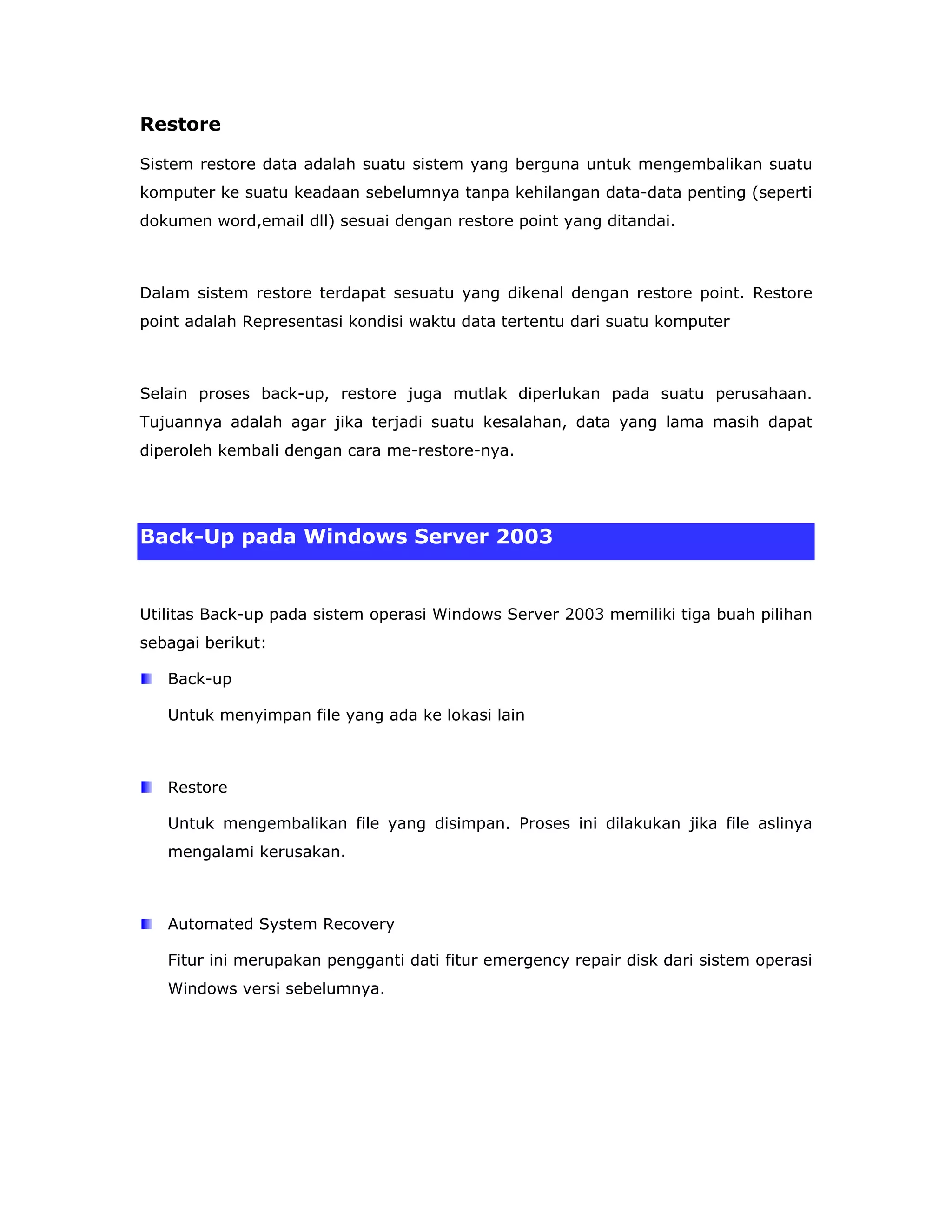 Restore

Sistem restore data adalah suatu sistem yang berguna untuk mengembalikan suatu
komputer ke suatu keadaan sebelumnya tanpa kehilangan data-data penting (seperti
dokumen word,email dll) sesuai dengan restore point yang ditandai.



Dalam sistem restore terdapat sesuatu yang dikenal dengan restore point. Restore
point adalah Representasi kondisi waktu data tertentu dari suatu komputer



Selain proses back-up, restore juga mutlak diperlukan pada suatu perusahaan.
Tujuannya adalah agar jika terjadi suatu kesalahan, data yang lama masih dapat
diperoleh kembali dengan cara me-restore-nya.




Back-Up pada Windows Server 2003


Utilitas Back-up pada sistem operasi Windows Server 2003 memiliki tiga buah pilihan
sebagai berikut:

   Back-up

   Untuk menyimpan file yang ada ke lokasi lain



   Restore

   Untuk mengembalikan file yang disimpan. Proses ini dilakukan jika file aslinya
   mengalami kerusakan.



   Automated System Recovery

   Fitur ini merupakan pengganti dati fitur emergency repair disk dari sistem operasi
   Windows versi sebelumnya.
 