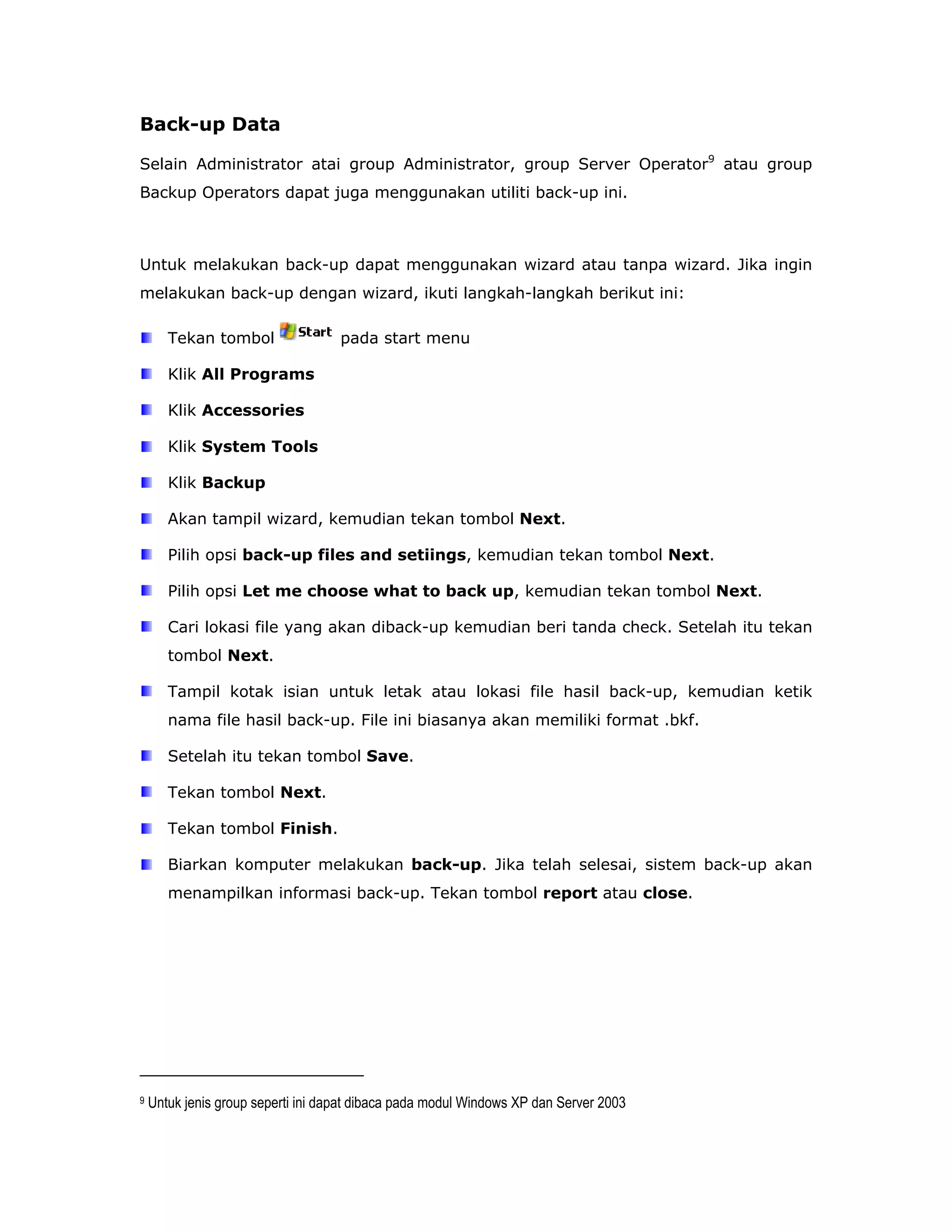 Back-up Data

Selain Administrator atai group Administrator, group Server Operator9 atau group
Backup Operators dapat juga menggunakan utiliti back-up ini.



Untuk melakukan back-up dapat menggunakan wizard atau tanpa wizard. Jika ingin
melakukan back-up dengan wizard, ikuti langkah-langkah berikut ini:

       Tekan tombol                 pada start menu

       Klik All Programs

       Klik Accessories

       Klik System Tools

       Klik Backup

       Akan tampil wizard, kemudian tekan tombol Next.

       Pilih opsi back-up files and setiings, kemudian tekan tombol Next.

       Pilih opsi Let me choose what to back up, kemudian tekan tombol Next.

       Cari lokasi file yang akan diback-up kemudian beri tanda check. Setelah itu tekan
       tombol Next.

       Tampil kotak isian untuk letak atau lokasi file hasil back-up, kemudian ketik
       nama file hasil back-up. File ini biasanya akan memiliki format .bkf.

       Setelah itu tekan tombol Save.

       Tekan tombol Next.

       Tekan tombol Finish.

       Biarkan komputer melakukan back-up. Jika telah selesai, sistem back-up akan
       menampilkan informasi back-up. Tekan tombol report atau close.




9   Untuk jenis group seperti ini dapat dibaca pada modul Windows XP dan Server 2003
 