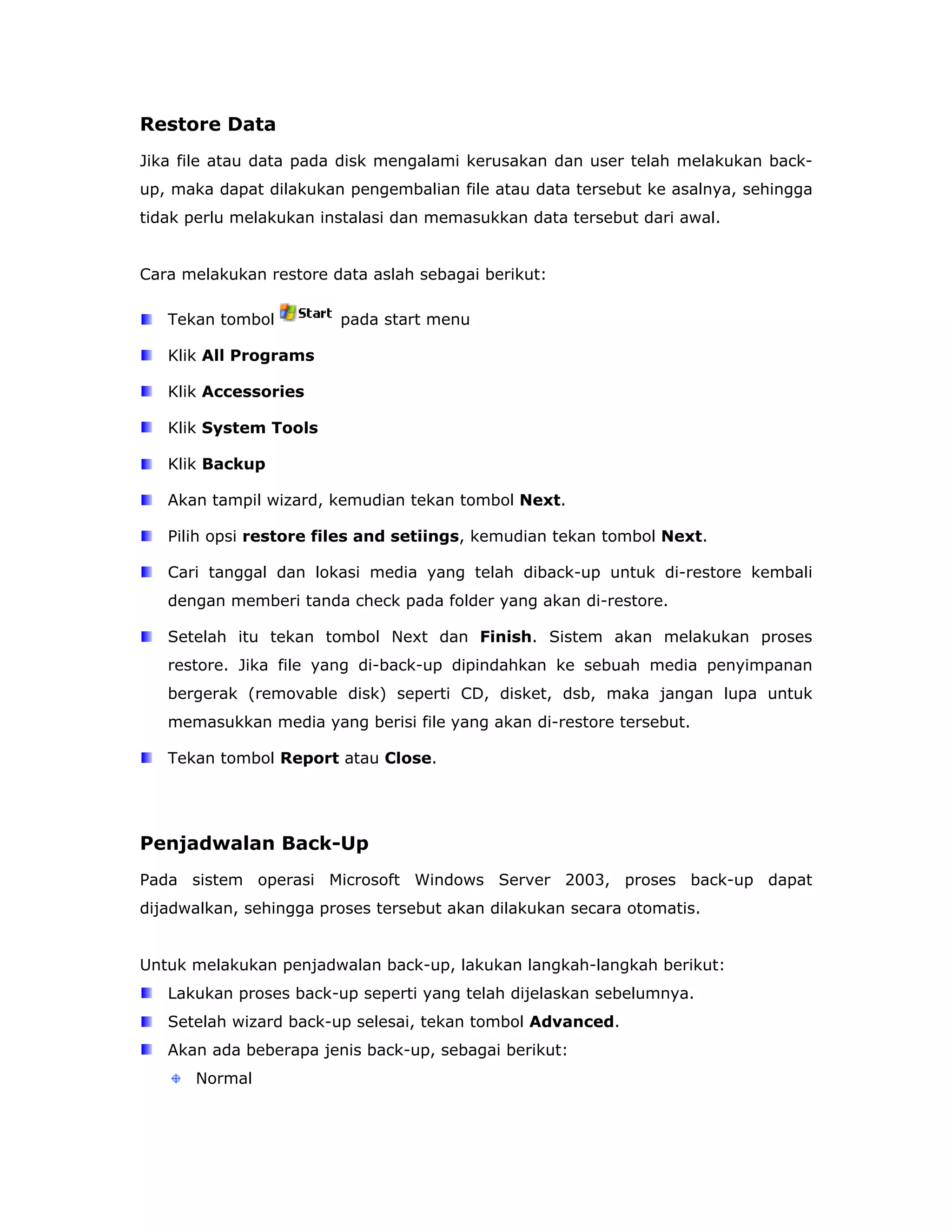 Restore Data
Jika file atau data pada disk mengalami kerusakan dan user telah melakukan back-
up, maka dapat dilakukan pengembalian file atau data tersebut ke asalnya, sehingga
tidak perlu melakukan instalasi dan memasukkan data tersebut dari awal.


Cara melakukan restore data aslah sebagai berikut:

   Tekan tombol         pada start menu

   Klik All Programs

   Klik Accessories

   Klik System Tools

   Klik Backup

   Akan tampil wizard, kemudian tekan tombol Next.

   Pilih opsi restore files and setiings, kemudian tekan tombol Next.

   Cari tanggal dan lokasi media yang telah diback-up untuk di-restore kembali
   dengan memberi tanda check pada folder yang akan di-restore.

   Setelah itu tekan tombol Next dan Finish. Sistem akan melakukan proses
   restore. Jika file yang di-back-up dipindahkan ke sebuah media penyimpanan
   bergerak (removable disk) seperti CD, disket, dsb, maka jangan lupa untuk
   memasukkan media yang berisi file yang akan di-restore tersebut.

   Tekan tombol Report atau Close.




Penjadwalan Back-Up
Pada sistem operasi Microsoft Windows Server 2003, proses back-up dapat
dijadwalkan, sehingga proses tersebut akan dilakukan secara otomatis.


Untuk melakukan penjadwalan back-up, lakukan langkah-langkah berikut:
   Lakukan proses back-up seperti yang telah dijelaskan sebelumnya.
   Setelah wizard back-up selesai, tekan tombol Advanced.
   Akan ada beberapa jenis back-up, sebagai berikut:
      Normal
 