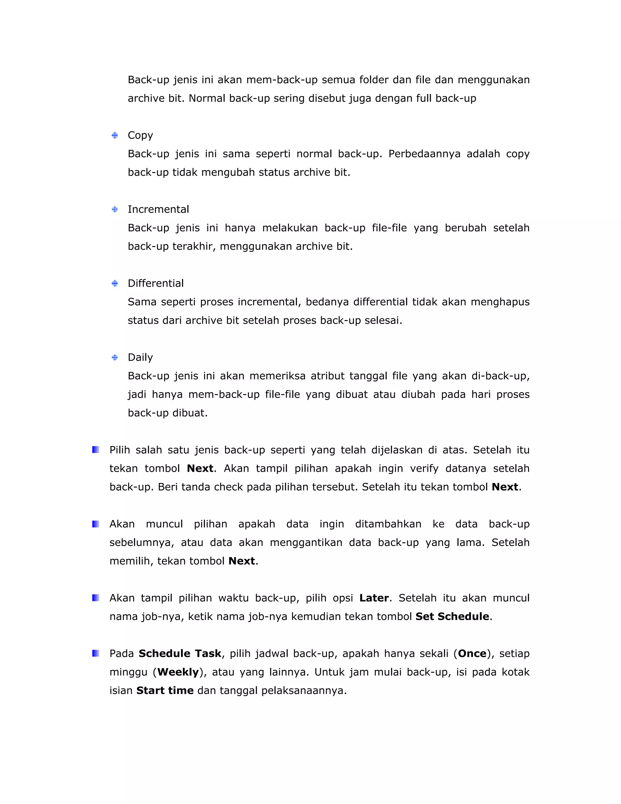 Back-up jenis ini akan mem-back-up semua folder dan file dan menggunakan
   archive bit. Normal back-up sering disebut juga dengan full back-up


   Copy
   Back-up jenis ini sama seperti normal back-up. Perbedaannya adalah copy
   back-up tidak mengubah status archive bit.


   Incremental
   Back-up jenis ini hanya melakukan back-up file-file yang berubah setelah
   back-up terakhir, menggunakan archive bit.


   Differential
   Sama seperti proses incremental, bedanya differential tidak akan menghapus
   status dari archive bit setelah proses back-up selesai.


   Daily
   Back-up jenis ini akan memeriksa atribut tanggal file yang akan di-back-up,
   jadi hanya mem-back-up file-file yang dibuat atau diubah pada hari proses
   back-up dibuat.


Pilih salah satu jenis back-up seperti yang telah dijelaskan di atas. Setelah itu
tekan tombol Next. Akan tampil pilihan apakah ingin verify datanya setelah
back-up. Beri tanda check pada pilihan tersebut. Setelah itu tekan tombol Next.


Akan   muncul     pilihan   apakah   data   ingin   ditambahkan   ke   data   back-up
sebelumnya, atau data akan menggantikan data back-up yang lama. Setelah
memilih, tekan tombol Next.


Akan tampil pilihan waktu back-up, pilih opsi Later. Setelah itu akan muncul
nama job-nya, ketik nama job-nya kemudian tekan tombol Set Schedule.


Pada Schedule Task, pilih jadwal back-up, apakah hanya sekali (Once), setiap
minggu (Weekly), atau yang lainnya. Untuk jam mulai back-up, isi pada kotak
isian Start time dan tanggal pelaksanaannya.
 