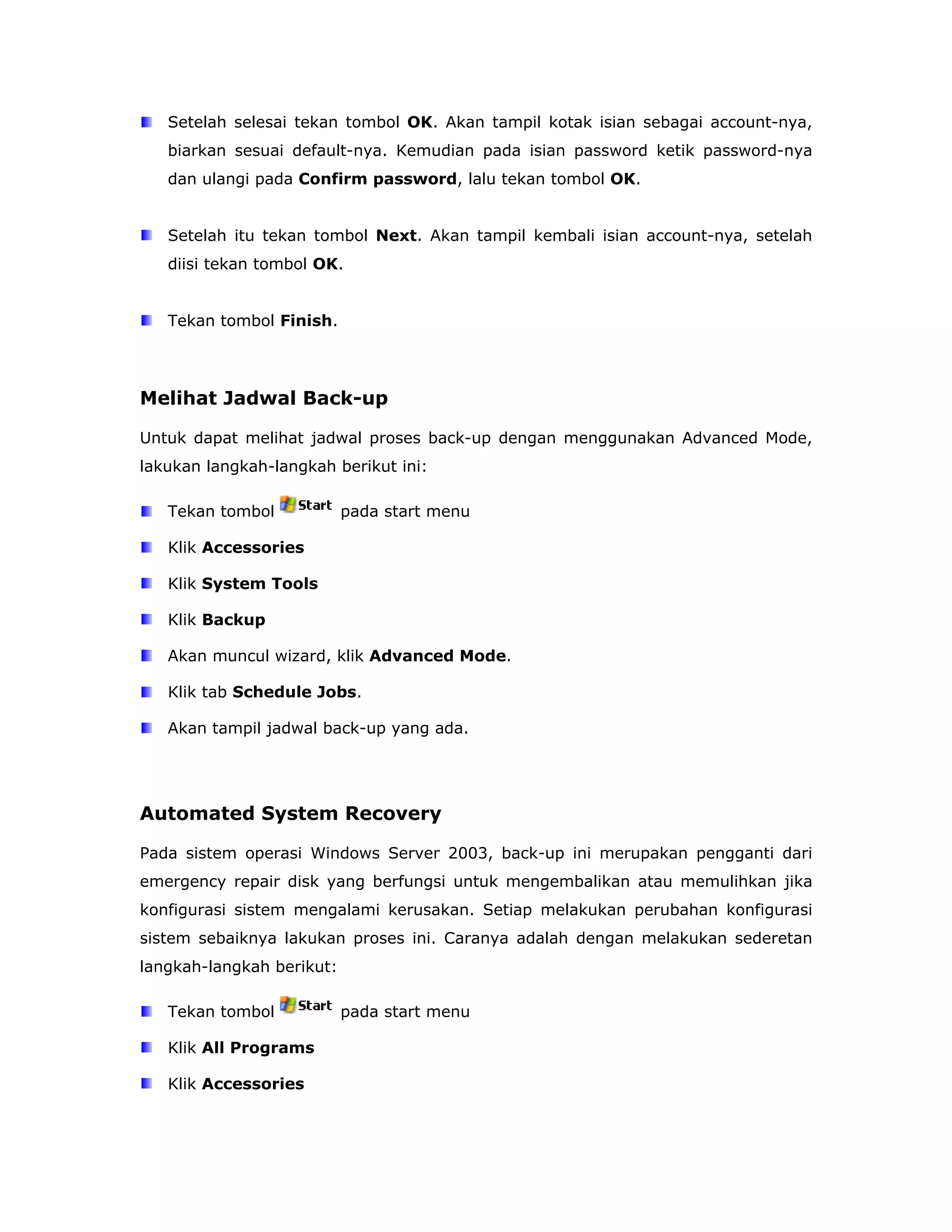 Setelah selesai tekan tombol OK. Akan tampil kotak isian sebagai account-nya,
   biarkan sesuai default-nya. Kemudian pada isian password ketik password-nya
   dan ulangi pada Confirm password, lalu tekan tombol OK.


   Setelah itu tekan tombol Next. Akan tampil kembali isian account-nya, setelah
   diisi tekan tombol OK.


   Tekan tombol Finish.




Melihat Jadwal Back-up

Untuk dapat melihat jadwal proses back-up dengan menggunakan Advanced Mode,
lakukan langkah-langkah berikut ini:

   Tekan tombol            pada start menu

   Klik Accessories

   Klik System Tools

   Klik Backup

   Akan muncul wizard, klik Advanced Mode.

   Klik tab Schedule Jobs.

   Akan tampil jadwal back-up yang ada.




Automated System Recovery

Pada sistem operasi Windows Server 2003, back-up ini merupakan pengganti dari
emergency repair disk yang berfungsi untuk mengembalikan atau memulihkan jika
konfigurasi sistem mengalami kerusakan. Setiap melakukan perubahan konfigurasi
sistem sebaiknya lakukan proses ini. Caranya adalah dengan melakukan sederetan
langkah-langkah berikut:

   Tekan tombol            pada start menu

   Klik All Programs

   Klik Accessories
 