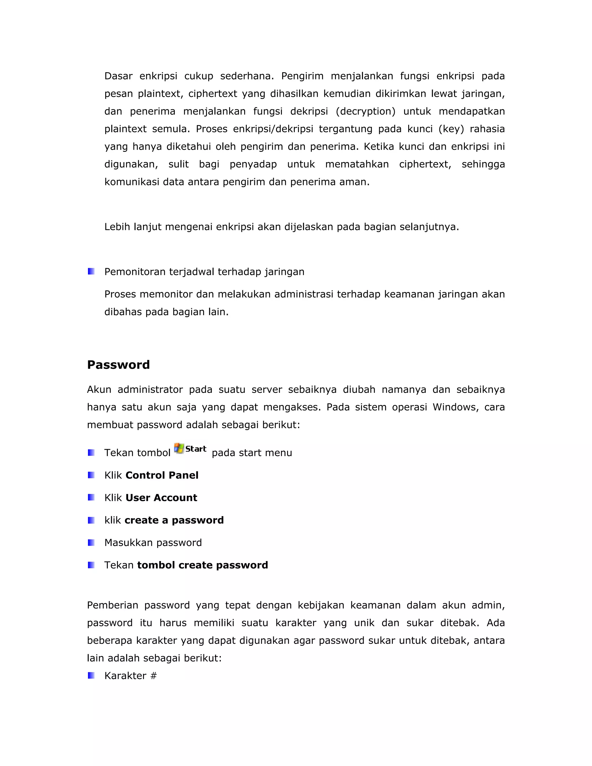 Dasar enkripsi cukup sederhana. Pengirim menjalankan fungsi enkripsi pada
   pesan plaintext, ciphertext yang dihasilkan kemudian dikirimkan lewat jaringan,
   dan penerima menjalankan fungsi dekripsi (decryption) untuk mendapatkan
   plaintext semula. Proses enkripsi/dekripsi tergantung pada kunci (key) rahasia
   yang hanya diketahui oleh pengirim dan penerima. Ketika kunci dan enkripsi ini
   digunakan,   sulit   bagi   penyadap   untuk   mematahkan   ciphertext,   sehingga
   komunikasi data antara pengirim dan penerima aman.



   Lebih lanjut mengenai enkripsi akan dijelaskan pada bagian selanjutnya.



   Pemonitoran terjadwal terhadap jaringan

   Proses memonitor dan melakukan administrasi terhadap keamanan jaringan akan
   dibahas pada bagian lain.




Password

Akun administrator pada suatu server sebaiknya diubah namanya dan sebaiknya
hanya satu akun saja yang dapat mengakses. Pada sistem operasi Windows, cara
membuat password adalah sebagai berikut:

   Tekan tombol           pada start menu

   Klik Control Panel

   Klik User Account

   klik create a password

   Masukkan password

   Tekan tombol create password



Pemberian password yang tepat dengan kebijakan keamanan dalam akun admin,
password itu harus memiliki suatu karakter yang unik dan sukar ditebak. Ada
beberapa karakter yang dapat digunakan agar password sukar untuk ditebak, antara
lain adalah sebagai berikut:
   Karakter #
 