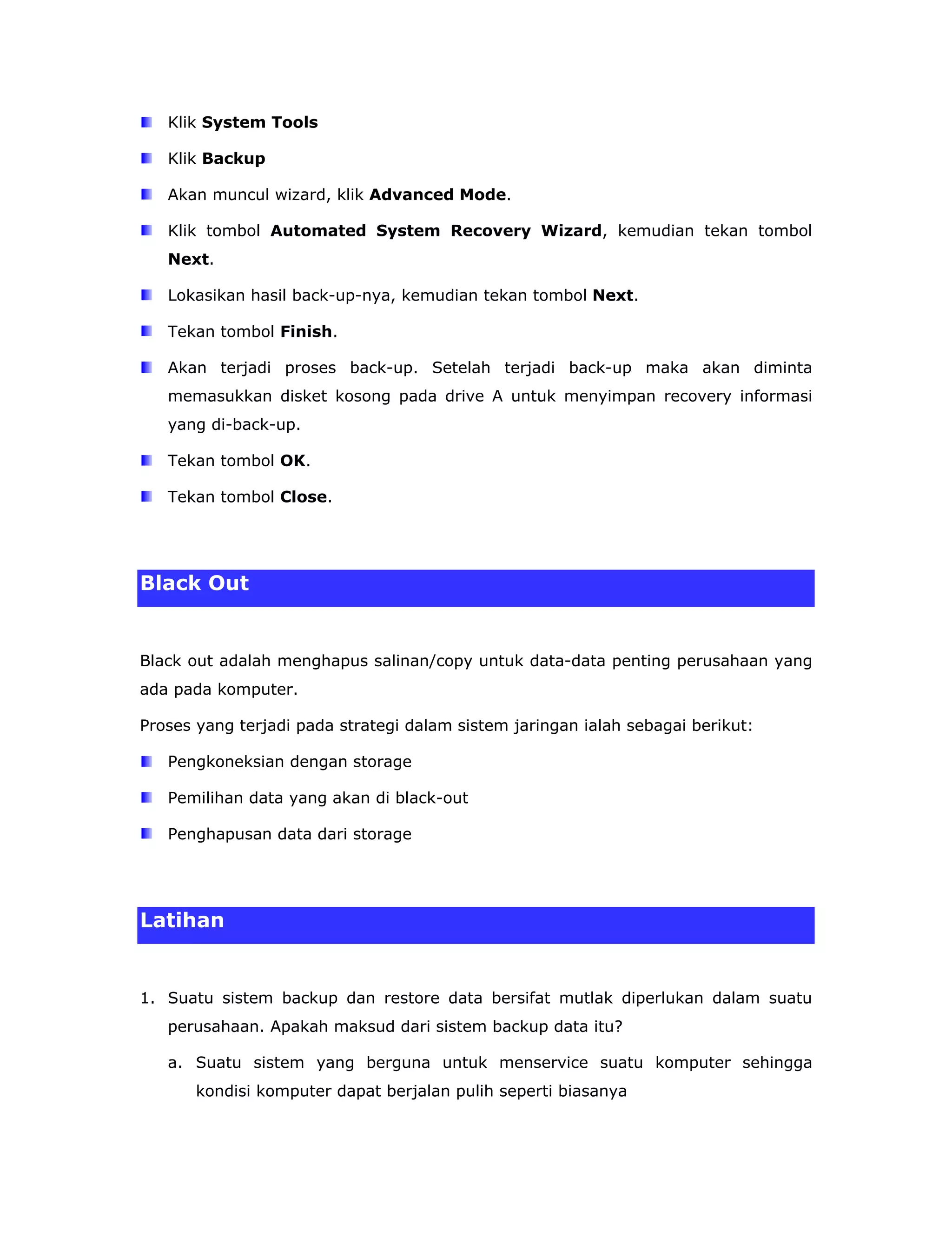 Klik System Tools

   Klik Backup

   Akan muncul wizard, klik Advanced Mode.

   Klik tombol Automated System Recovery Wizard, kemudian tekan tombol
   Next.

   Lokasikan hasil back-up-nya, kemudian tekan tombol Next.

   Tekan tombol Finish.

   Akan terjadi proses back-up. Setelah terjadi back-up maka akan diminta
   memasukkan disket kosong pada drive A untuk menyimpan recovery informasi
   yang di-back-up.

   Tekan tombol OK.

   Tekan tombol Close.




Black Out


Black out adalah menghapus salinan/copy untuk data-data penting perusahaan yang
ada pada komputer.

Proses yang terjadi pada strategi dalam sistem jaringan ialah sebagai berikut:

   Pengkoneksian dengan storage

   Pemilihan data yang akan di black-out

   Penghapusan data dari storage




Latihan


1. Suatu sistem backup dan restore data bersifat mutlak diperlukan dalam suatu
   perusahaan. Apakah maksud dari sistem backup data itu?

   a. Suatu sistem yang berguna untuk menservice suatu komputer sehingga
       kondisi komputer dapat berjalan pulih seperti biasanya
 