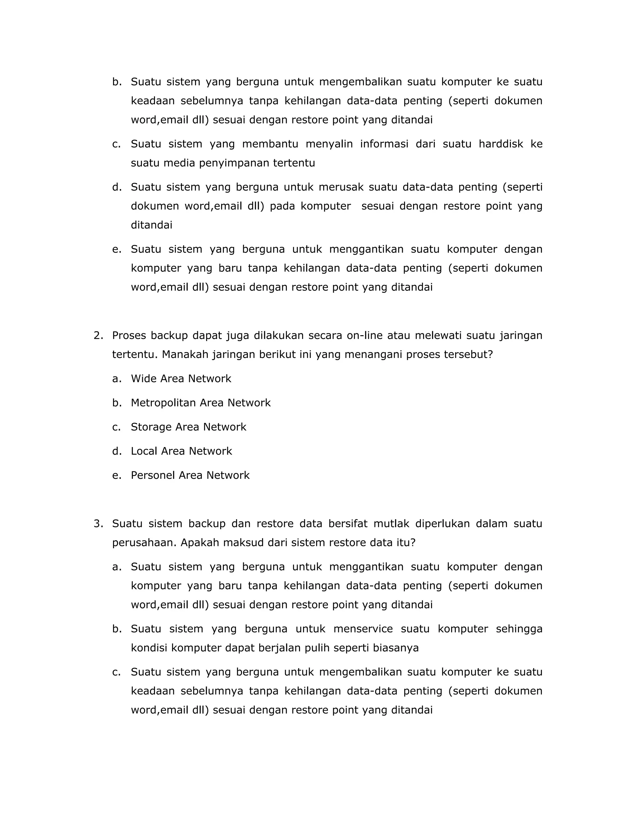 b. Suatu sistem yang berguna untuk mengembalikan suatu komputer ke suatu
      keadaan sebelumnya tanpa kehilangan data-data penting (seperti dokumen
      word,email dll) sesuai dengan restore point yang ditandai

   c. Suatu sistem yang membantu menyalin informasi dari suatu harddisk ke
      suatu media penyimpanan tertentu

   d. Suatu sistem yang berguna untuk merusak suatu data-data penting (seperti
      dokumen word,email dll) pada komputer      sesuai dengan restore point yang
      ditandai

   e. Suatu sistem yang berguna untuk menggantikan suatu komputer dengan
      komputer yang baru tanpa kehilangan data-data penting (seperti dokumen
      word,email dll) sesuai dengan restore point yang ditandai



2. Proses backup dapat juga dilakukan secara on-line atau melewati suatu jaringan
   tertentu. Manakah jaringan berikut ini yang menangani proses tersebut?

   a. Wide Area Network

   b. Metropolitan Area Network

   c. Storage Area Network

   d. Local Area Network

   e. Personel Area Network



3. Suatu sistem backup dan restore data bersifat mutlak diperlukan dalam suatu
   perusahaan. Apakah maksud dari sistem restore data itu?

   a. Suatu sistem yang berguna untuk menggantikan suatu komputer dengan
      komputer yang baru tanpa kehilangan data-data penting (seperti dokumen
      word,email dll) sesuai dengan restore point yang ditandai

   b. Suatu sistem yang berguna untuk menservice suatu komputer sehingga
      kondisi komputer dapat berjalan pulih seperti biasanya

   c. Suatu sistem yang berguna untuk mengembalikan suatu komputer ke suatu
      keadaan sebelumnya tanpa kehilangan data-data penting (seperti dokumen
      word,email dll) sesuai dengan restore point yang ditandai
 