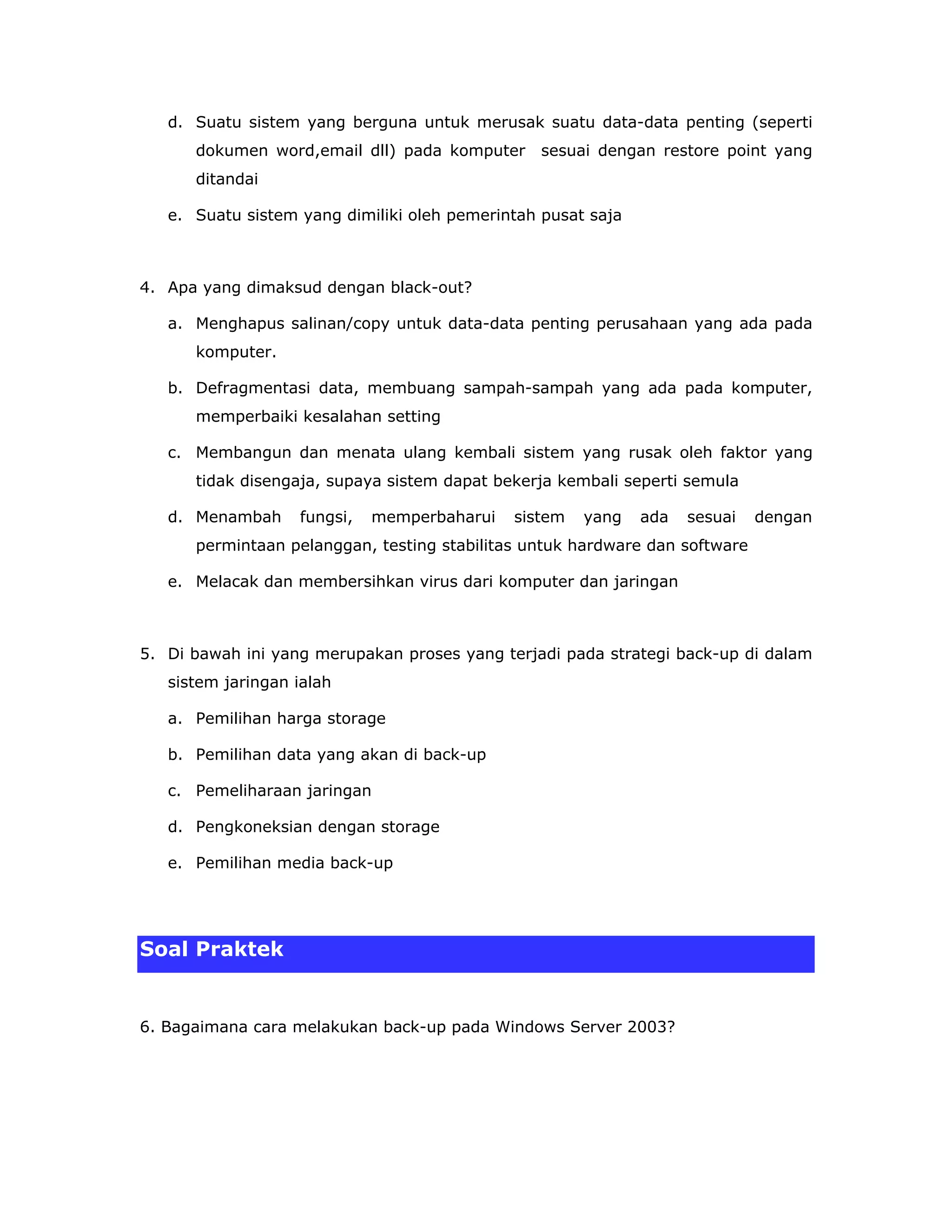 d. Suatu sistem yang berguna untuk merusak suatu data-data penting (seperti
      dokumen word,email dll) pada komputer      sesuai dengan restore point yang
      ditandai

   e. Suatu sistem yang dimiliki oleh pemerintah pusat saja



4. Apa yang dimaksud dengan black-out?

   a. Menghapus salinan/copy untuk data-data penting perusahaan yang ada pada
      komputer.

   b. Defragmentasi data, membuang sampah-sampah yang ada pada komputer,
      memperbaiki kesalahan setting

   c. Membangun dan menata ulang kembali sistem yang rusak oleh faktor yang
      tidak disengaja, supaya sistem dapat bekerja kembali seperti semula

   d. Menambah     fungsi,   memperbaharui   sistem   yang    ada   sesuai   dengan
      permintaan pelanggan, testing stabilitas untuk hardware dan software

   e. Melacak dan membersihkan virus dari komputer dan jaringan



5. Di bawah ini yang merupakan proses yang terjadi pada strategi back-up di dalam
   sistem jaringan ialah

   a. Pemilihan harga storage

   b. Pemilihan data yang akan di back-up

   c. Pemeliharaan jaringan

   d. Pengkoneksian dengan storage

   e. Pemilihan media back-up




Soal Praktek


6. Bagaimana cara melakukan back-up pada Windows Server 2003?
 