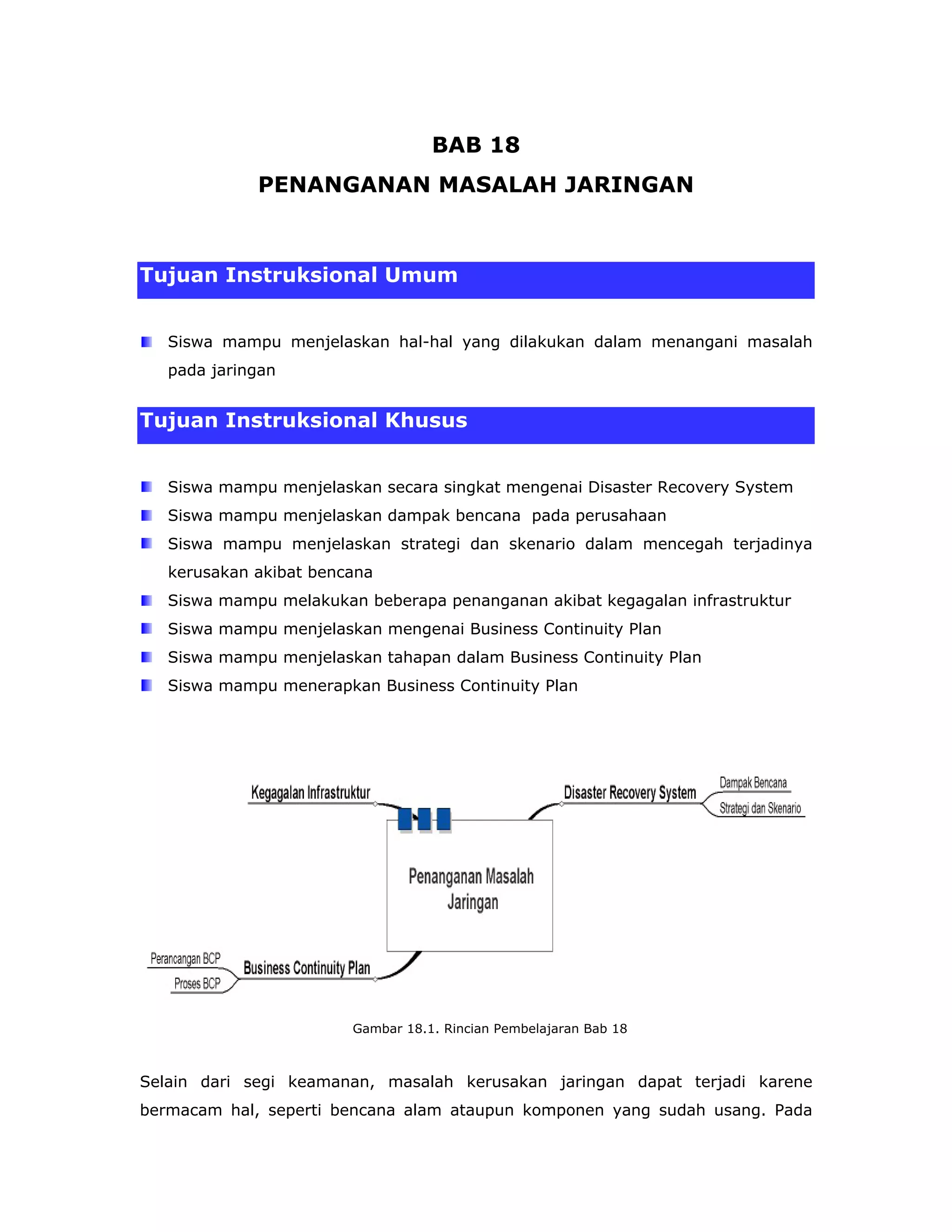 BAB 18
             PENANGANAN MASALAH JARINGAN



Tujuan Instruksional Umum


   Siswa mampu menjelaskan hal-hal yang dilakukan dalam menangani masalah
   pada jaringan


Tujuan Instruksional Khusus


   Siswa mampu menjelaskan secara singkat mengenai Disaster Recovery System
   Siswa mampu menjelaskan dampak bencana pada perusahaan
   Siswa mampu menjelaskan strategi dan skenario dalam mencegah terjadinya
   kerusakan akibat bencana
   Siswa mampu melakukan beberapa penanganan akibat kegagalan infrastruktur
   Siswa mampu menjelaskan mengenai Business Continuity Plan
   Siswa mampu menjelaskan tahapan dalam Business Continuity Plan
   Siswa mampu menerapkan Business Continuity Plan




                        Gambar 18.1. Rincian Pembelajaran Bab 18



Selain dari segi keamanan, masalah kerusakan jaringan dapat terjadi karene
bermacam hal, seperti bencana alam ataupun komponen yang sudah usang. Pada
 