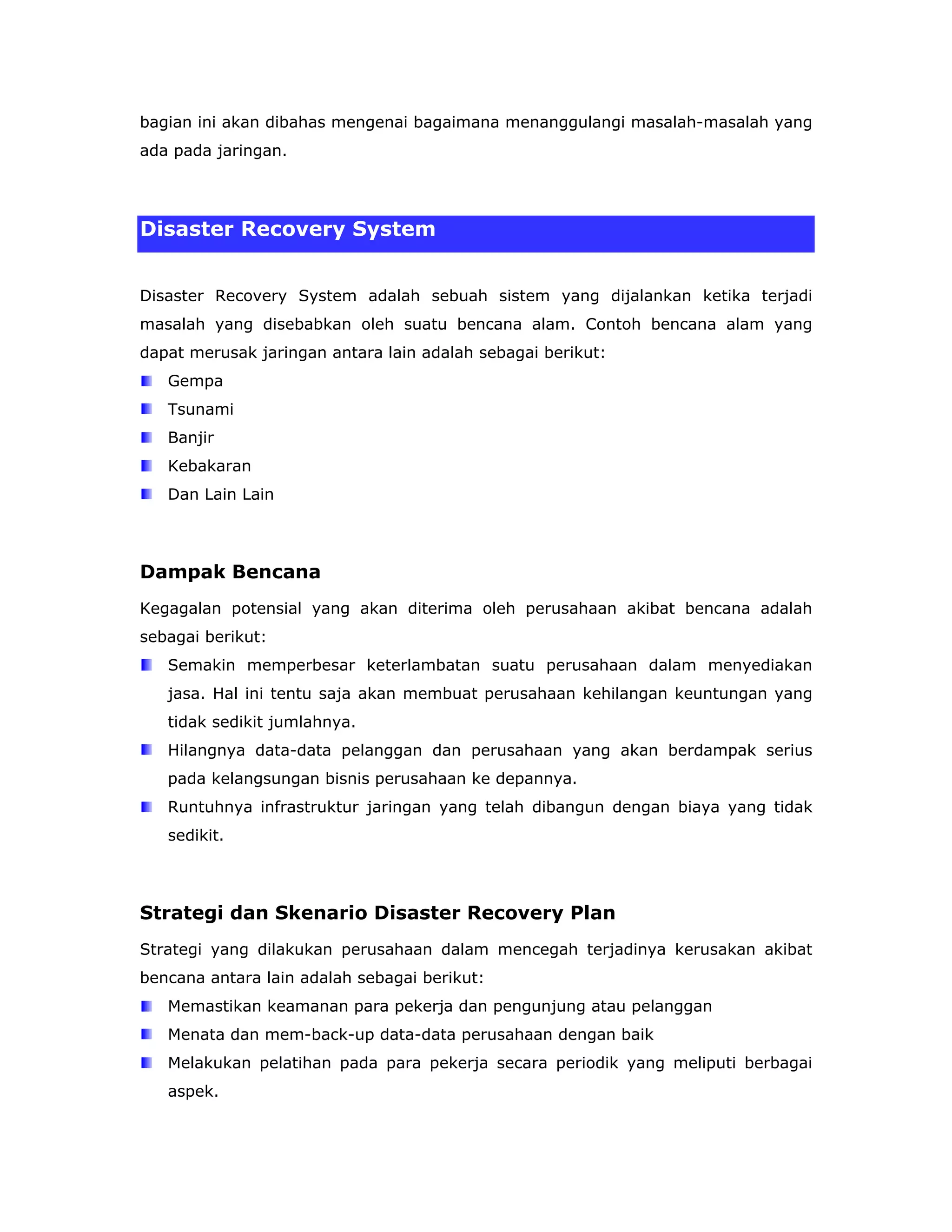 bagian ini akan dibahas mengenai bagaimana menanggulangi masalah-masalah yang
ada pada jaringan.




Disaster Recovery System


Disaster Recovery System adalah sebuah sistem yang dijalankan ketika terjadi
masalah yang disebabkan oleh suatu bencana alam. Contoh bencana alam yang
dapat merusak jaringan antara lain adalah sebagai berikut:
   Gempa
   Tsunami
   Banjir
   Kebakaran
   Dan Lain Lain




Dampak Bencana
Kegagalan potensial yang akan diterima oleh perusahaan akibat bencana adalah
sebagai berikut:
   Semakin memperbesar keterlambatan suatu perusahaan dalam menyediakan
   jasa. Hal ini tentu saja akan membuat perusahaan kehilangan keuntungan yang
   tidak sedikit jumlahnya.
   Hilangnya data-data pelanggan dan perusahaan yang akan berdampak serius
   pada kelangsungan bisnis perusahaan ke depannya.
   Runtuhnya infrastruktur jaringan yang telah dibangun dengan biaya yang tidak
   sedikit.




Strategi dan Skenario Disaster Recovery Plan
Strategi yang dilakukan perusahaan dalam mencegah terjadinya kerusakan akibat
bencana antara lain adalah sebagai berikut:
   Memastikan keamanan para pekerja dan pengunjung atau pelanggan
   Menata dan mem-back-up data-data perusahaan dengan baik
   Melakukan pelatihan pada para pekerja secara periodik yang meliputi berbagai
   aspek.
 