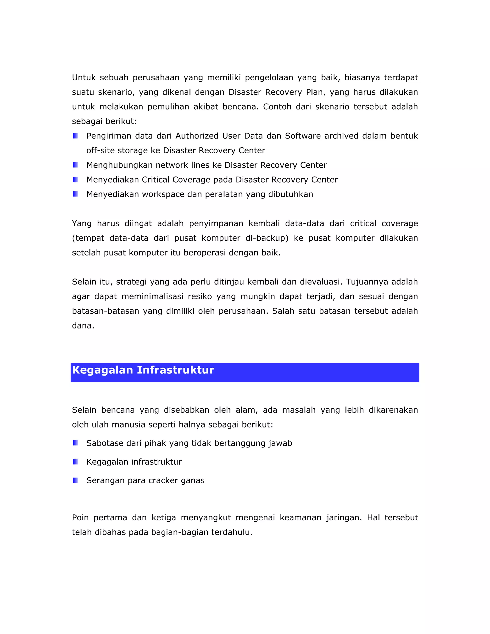 Untuk sebuah perusahaan yang memiliki pengelolaan yang baik, biasanya terdapat
suatu skenario, yang dikenal dengan Disaster Recovery Plan, yang harus dilakukan
untuk melakukan pemulihan akibat bencana. Contoh dari skenario tersebut adalah
sebagai berikut:
   Pengiriman data dari Authorized User Data dan Software archived dalam bentuk
   off-site storage ke Disaster Recovery Center
   Menghubungkan network lines ke Disaster Recovery Center
   Menyediakan Critical Coverage pada Disaster Recovery Center
   Menyediakan workspace dan peralatan yang dibutuhkan


Yang harus diingat adalah penyimpanan kembali data-data dari critical coverage
(tempat data-data dari pusat komputer di-backup) ke pusat komputer dilakukan
setelah pusat komputer itu beroperasi dengan baik.


Selain itu, strategi yang ada perlu ditinjau kembali dan dievaluasi. Tujuannya adalah
agar dapat meminimalisasi resiko yang mungkin dapat terjadi, dan sesuai dengan
batasan-batasan yang dimiliki oleh perusahaan. Salah satu batasan tersebut adalah
dana.




Kegagalan Infrastruktur


Selain bencana yang disebabkan oleh alam, ada masalah yang lebih dikarenakan
oleh ulah manusia seperti halnya sebagai berikut:

   Sabotase dari pihak yang tidak bertanggung jawab

   Kegagalan infrastruktur

   Serangan para cracker ganas



Poin pertama dan ketiga menyangkut mengenai keamanan jaringan. Hal tersebut
telah dibahas pada bagian-bagian terdahulu.
 