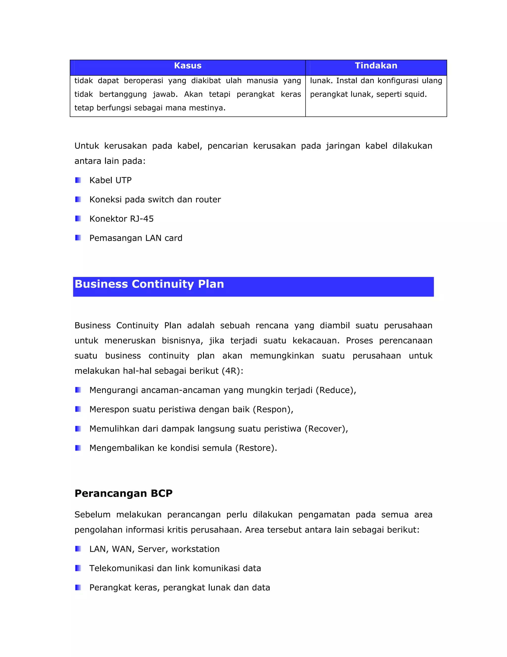 Kasus                                       Tindakan
tidak dapat beroperasi yang diakibat ulah manusia yang   lunak. Instal dan konfigurasi ulang
tidak bertanggung jawab. Akan tetapi perangkat keras     perangkat lunak, seperti squid.
tetap berfungsi sebagai mana mestinya.




Untuk kerusakan pada kabel, pencarian kerusakan pada jaringan kabel dilakukan
antara lain pada:

   Kabel UTP

   Koneksi pada switch dan router

   Konektor RJ-45

   Pemasangan LAN card




Business Continuity Plan


Business Continuity Plan adalah sebuah rencana yang diambil suatu perusahaan
untuk meneruskan bisnisnya, jika terjadi suatu kekacauan. Proses perencanaan
suatu business continuity plan akan memungkinkan suatu perusahaan untuk
melakukan hal-hal sebagai berikut (4R):

   Mengurangi ancaman-ancaman yang mungkin terjadi (Reduce),

   Merespon suatu peristiwa dengan baik (Respon),

   Memulihkan dari dampak langsung suatu peristiwa (Recover),

   Mengembalikan ke kondisi semula (Restore).




Perancangan BCP

Sebelum melakukan perancangan perlu dilakukan pengamatan pada semua area
pengolahan informasi kritis perusahaan. Area tersebut antara lain sebagai berikut:

   LAN, WAN, Server, workstation

   Telekomunikasi dan link komunikasi data

   Perangkat keras, perangkat lunak dan data
 