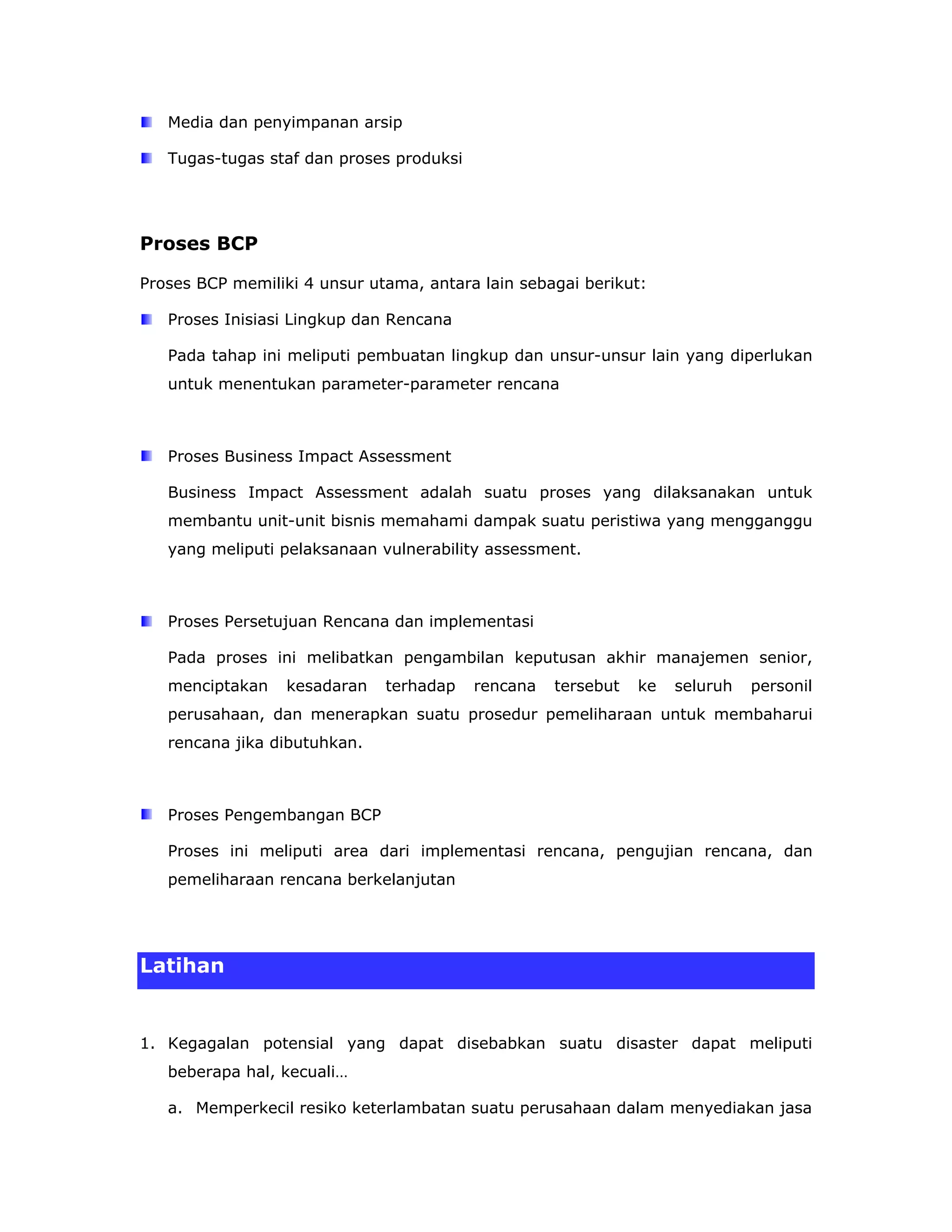 Media dan penyimpanan arsip

   Tugas-tugas staf dan proses produksi




Proses BCP

Proses BCP memiliki 4 unsur utama, antara lain sebagai berikut:

   Proses Inisiasi Lingkup dan Rencana

   Pada tahap ini meliputi pembuatan lingkup dan unsur-unsur lain yang diperlukan
   untuk menentukan parameter-parameter rencana



   Proses Business Impact Assessment

   Business Impact Assessment adalah suatu proses yang dilaksanakan untuk
   membantu unit-unit bisnis memahami dampak suatu peristiwa yang mengganggu
   yang meliputi pelaksanaan vulnerability assessment.



   Proses Persetujuan Rencana dan implementasi

   Pada proses ini melibatkan pengambilan keputusan akhir manajemen senior,
   menciptakan    kesadaran   terhadap    rencana   tersebut   ke   seluruh   personil
   perusahaan, dan menerapkan suatu prosedur pemeliharaan untuk membaharui
   rencana jika dibutuhkan.



   Proses Pengembangan BCP

   Proses ini meliputi area dari implementasi rencana, pengujian rencana, dan
   pemeliharaan rencana berkelanjutan




Latihan


1. Kegagalan potensial yang dapat disebabkan suatu disaster dapat meliputi
   beberapa hal, kecuali…

   a. Memperkecil resiko keterlambatan suatu perusahaan dalam menyediakan jasa
 