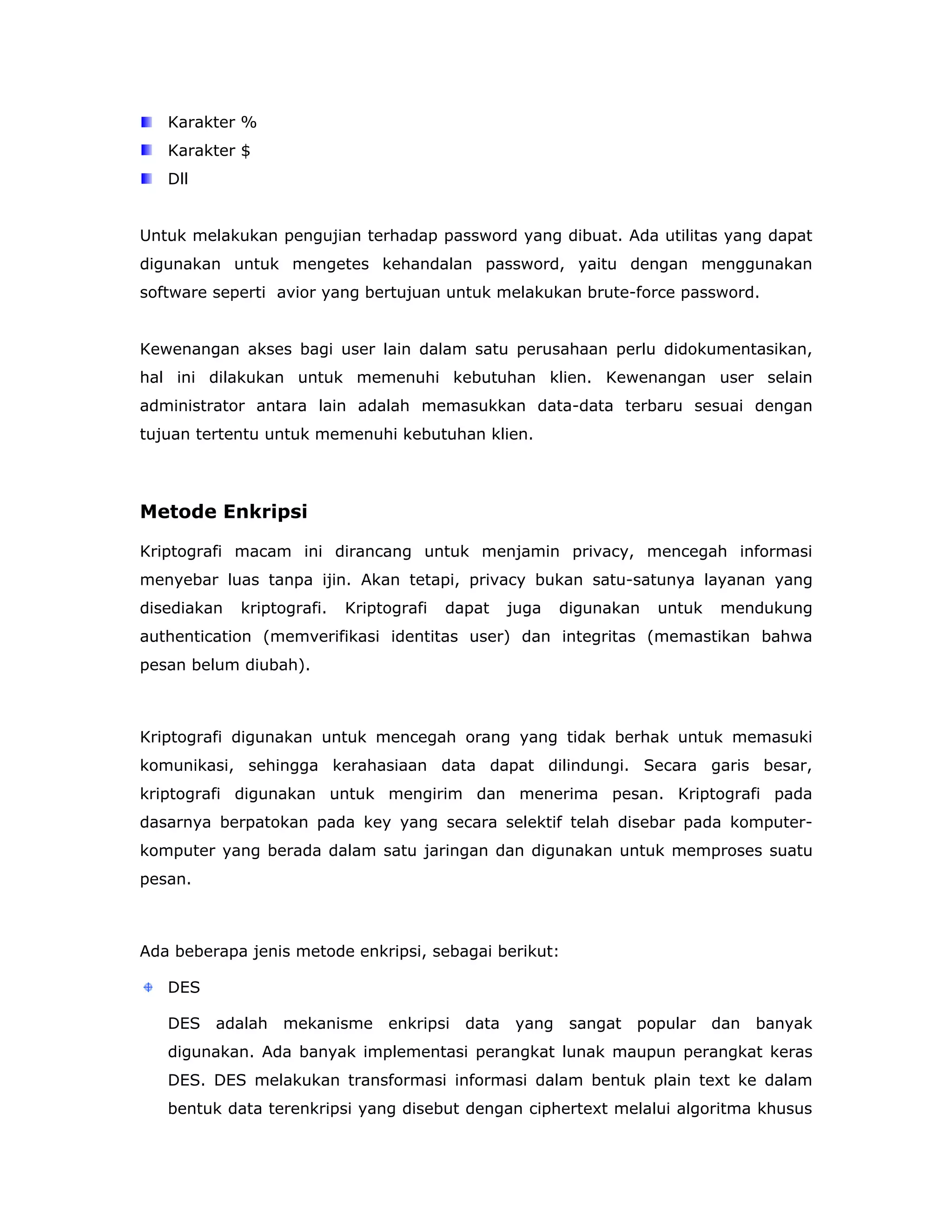 Karakter %
   Karakter $
   Dll


Untuk melakukan pengujian terhadap password yang dibuat. Ada utilitas yang dapat
digunakan untuk mengetes kehandalan password, yaitu dengan menggunakan
software seperti avior yang bertujuan untuk melakukan brute-force password.


Kewenangan akses bagi user lain dalam satu perusahaan perlu didokumentasikan,
hal ini dilakukan untuk memenuhi kebutuhan klien. Kewenangan user selain
administrator antara lain adalah memasukkan data-data terbaru sesuai dengan
tujuan tertentu untuk memenuhi kebutuhan klien.




Metode Enkripsi

Kriptografi macam ini dirancang untuk menjamin privacy, mencegah informasi
menyebar luas tanpa ijin. Akan tetapi, privacy bukan satu-satunya layanan yang
disediakan   kriptografi.   Kriptografi   dapat   juga   digunakan   untuk   mendukung
authentication (memverifikasi identitas user) dan integritas (memastikan bahwa
pesan belum diubah).



Kriptografi digunakan untuk mencegah orang yang tidak berhak untuk memasuki
komunikasi, sehingga kerahasiaan data dapat dilindungi. Secara garis besar,
kriptografi digunakan untuk mengirim dan menerima pesan. Kriptografi pada
dasarnya berpatokan pada key yang secara selektif telah disebar pada komputer-
komputer yang berada dalam satu jaringan dan digunakan untuk memproses suatu
pesan.



Ada beberapa jenis metode enkripsi, sebagai berikut:

   DES

   DES adalah mekanisme enkripsi data yang sangat popular dan banyak
   digunakan. Ada banyak implementasi perangkat lunak maupun perangkat keras
   DES. DES melakukan transformasi informasi dalam bentuk plain text ke dalam
   bentuk data terenkripsi yang disebut dengan ciphertext melalui algoritma khusus
 