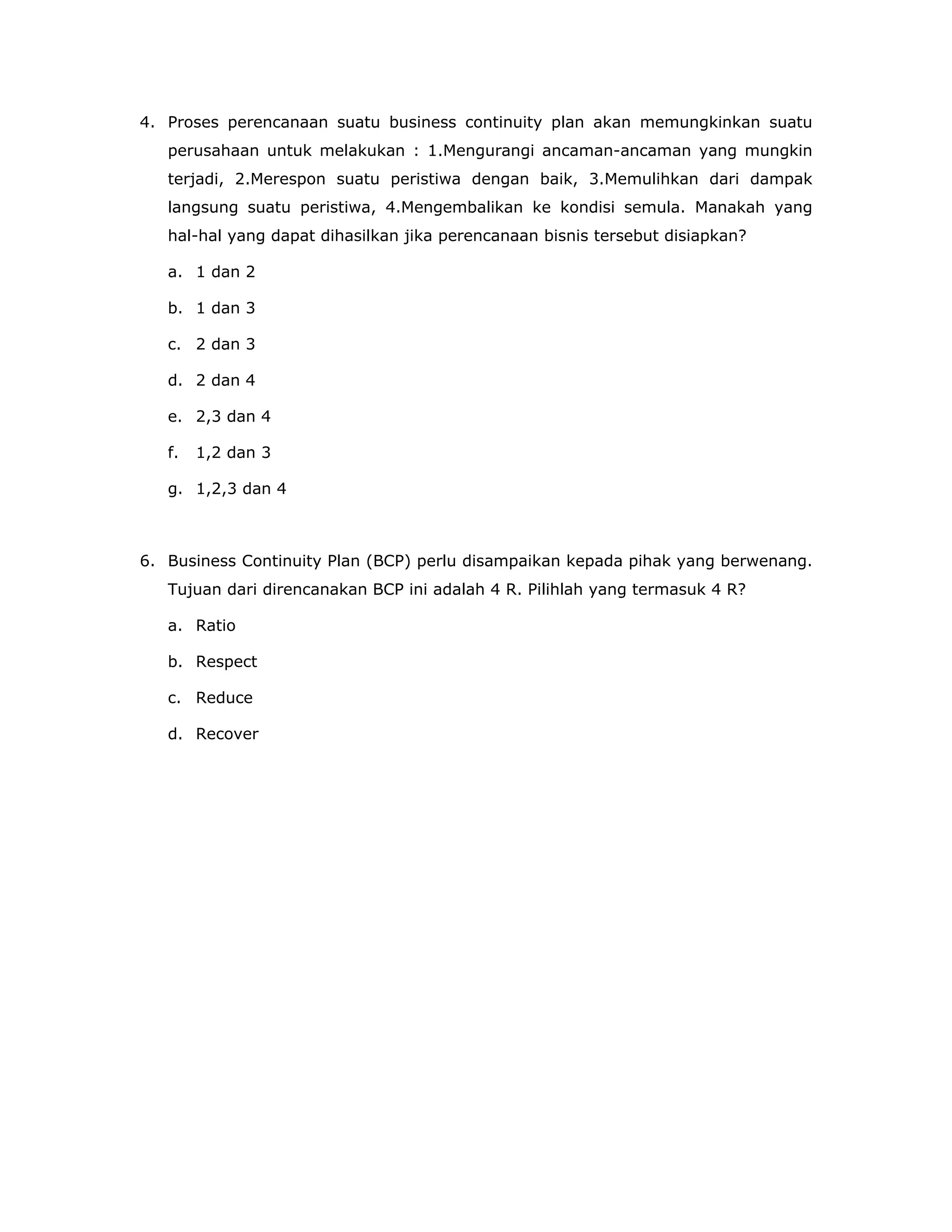 4. Proses perencanaan suatu business continuity plan akan memungkinkan suatu
   perusahaan untuk melakukan : 1.Mengurangi ancaman-ancaman yang mungkin
   terjadi, 2.Merespon suatu peristiwa dengan baik, 3.Memulihkan dari dampak
   langsung suatu peristiwa, 4.Mengembalikan ke kondisi semula. Manakah yang
   hal-hal yang dapat dihasilkan jika perencanaan bisnis tersebut disiapkan?

   a. 1 dan 2

   b. 1 dan 3

   c. 2 dan 3

   d. 2 dan 4

   e. 2,3 dan 4

   f.   1,2 dan 3

   g. 1,2,3 dan 4



6. Business Continuity Plan (BCP) perlu disampaikan kepada pihak yang berwenang.
   Tujuan dari direncanakan BCP ini adalah 4 R. Pilihlah yang termasuk 4 R?

   a. Ratio

   b. Respect

   c. Reduce

   d. Recover
 