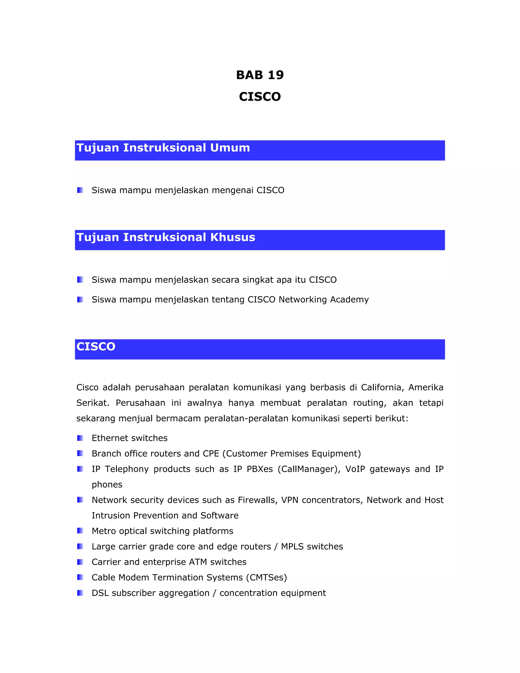 BAB 19
                                       CISCO



Tujuan Instruksional Umum


   Siswa mampu menjelaskan mengenai CISCO




Tujuan Instruksional Khusus


   Siswa mampu menjelaskan secara singkat apa itu CISCO

   Siswa mampu menjelaskan tentang CISCO Networking Academy




CISCO


Cisco adalah perusahaan peralatan komunikasi yang berbasis di California, Amerika
Serikat. Perusahaan ini awalnya hanya membuat peralatan routing, akan tetapi
sekarang menjual bermacam peralatan-peralatan komunikasi seperti berikut:

   Ethernet switches
   Branch office routers and CPE (Customer Premises Equipment)
   IP Telephony products such as IP PBXes (CallManager), VoIP gateways and IP
   phones
   Network security devices such as Firewalls, VPN concentrators, Network and Host
   Intrusion Prevention and Software
   Metro optical switching platforms
   Large carrier grade core and edge routers / MPLS switches
   Carrier and enterprise ATM switches
   Cable Modem Termination Systems (CMTSes)
   DSL subscriber aggregation / concentration equipment
 