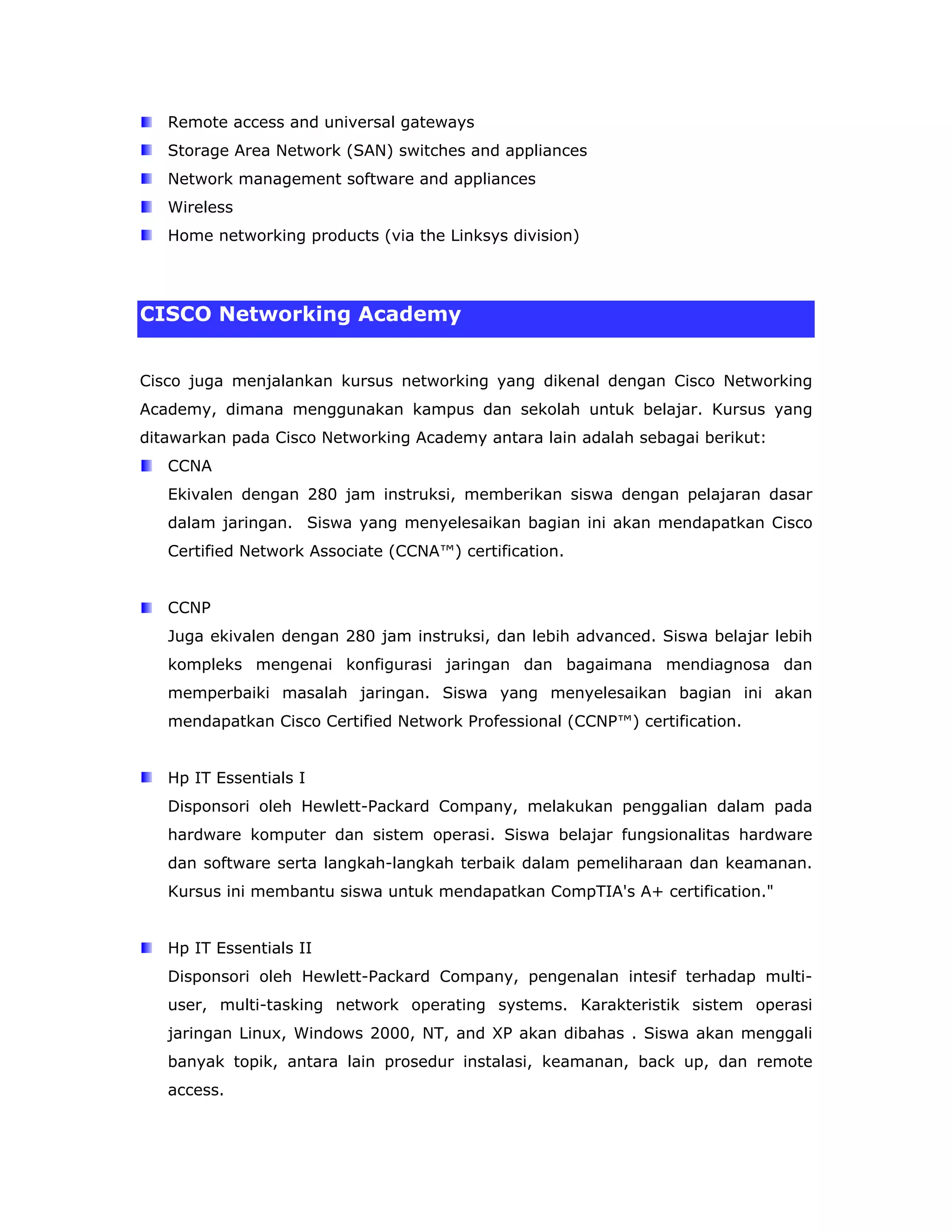 Remote access and universal gateways
   Storage Area Network (SAN) switches and appliances
   Network management software and appliances
   Wireless
   Home networking products (via the Linksys division)




CISCO Networking Academy


Cisco juga menjalankan kursus networking yang dikenal dengan Cisco Networking
Academy, dimana menggunakan kampus dan sekolah untuk belajar. Kursus yang
ditawarkan pada Cisco Networking Academy antara lain adalah sebagai berikut:
   CCNA
   Ekivalen dengan 280 jam instruksi, memberikan siswa dengan pelajaran dasar
   dalam jaringan. Siswa yang menyelesaikan bagian ini akan mendapatkan Cisco
   Certified Network Associate (CCNA™) certification.


   CCNP
   Juga ekivalen dengan 280 jam instruksi, dan lebih advanced. Siswa belajar lebih
   kompleks mengenai konfigurasi jaringan dan bagaimana mendiagnosa dan
   memperbaiki masalah jaringan. Siswa yang menyelesaikan bagian ini akan
   mendapatkan Cisco Certified Network Professional (CCNP™) certification.


   Hp IT Essentials I
   Disponsori oleh Hewlett-Packard Company, melakukan penggalian dalam pada
   hardware komputer dan sistem operasi. Siswa belajar fungsionalitas hardware
   dan software serta langkah-langkah terbaik dalam pemeliharaan dan keamanan.
   Kursus ini membantu siswa untuk mendapatkan CompTIA's A+ certification."


   Hp IT Essentials II
   Disponsori oleh Hewlett-Packard Company, pengenalan intesif terhadap multi-
   user, multi-tasking network operating systems. Karakteristik sistem operasi
   jaringan Linux, Windows 2000, NT, and XP akan dibahas . Siswa akan menggali
   banyak topik, antara lain prosedur instalasi, keamanan, back up, dan remote
   access.
 
