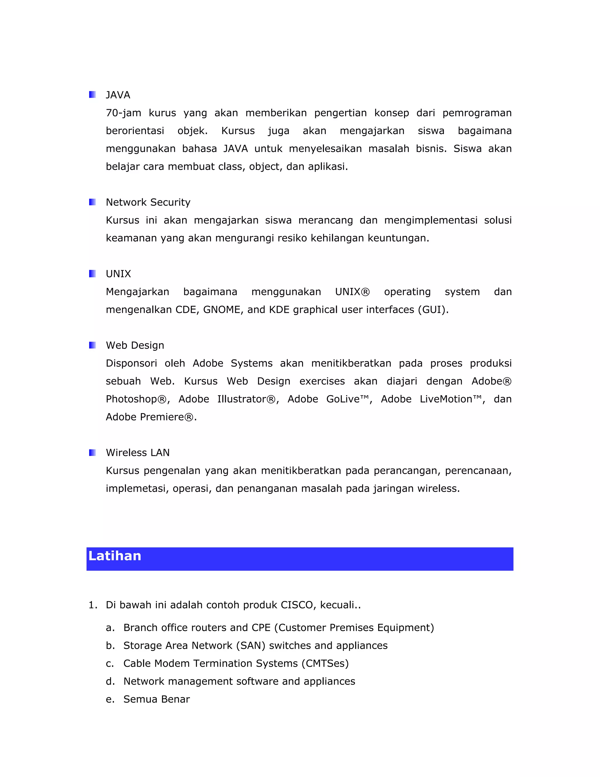 JAVA
   70-jam kurus yang akan memberikan pengertian konsep dari pemrograman
   berorientasi   objek.   Kursus   juga   akan   mengajarkan   siswa     bagaimana
   menggunakan bahasa JAVA untuk menyelesaikan masalah bisnis. Siswa akan
   belajar cara membuat class, object, dan aplikasi.


   Network Security
   Kursus ini akan mengajarkan siswa merancang dan mengimplementasi solusi
   keamanan yang akan mengurangi resiko kehilangan keuntungan.


   UNIX
   Mengajarkan     bagaimana    menggunakan       UNIX®   operating     system   dan
   mengenalkan CDE, GNOME, and KDE graphical user interfaces (GUI).


   Web Design
   Disponsori oleh Adobe Systems akan menitikberatkan pada proses produksi
   sebuah Web. Kursus Web Design exercises akan diajari dengan Adobe®
   Photoshop®, Adobe Illustrator®, Adobe GoLive™, Adobe LiveMotion™, dan
   Adobe Premiere®.


   Wireless LAN
   Kursus pengenalan yang akan menitikberatkan pada perancangan, perencanaan,
   implemetasi, operasi, dan penanganan masalah pada jaringan wireless.




Latihan


1. Di bawah ini adalah contoh produk CISCO, kecuali..

   a. Branch office routers and CPE (Customer Premises Equipment)
   b. Storage Area Network (SAN) switches and appliances
   c. Cable Modem Termination Systems (CMTSes)
   d. Network management software and appliances
   e. Semua Benar
 