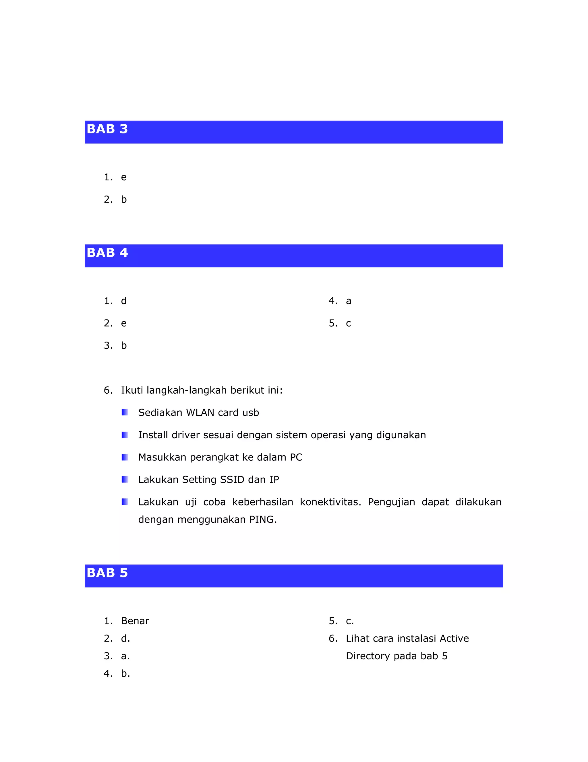 BAB 3


  1. e

  2. b




BAB 4


  1. d                                          4. a

  2. e                                          5. c

  3. b



  6. Ikuti langkah-langkah berikut ini:

          Sediakan WLAN card usb

          Install driver sesuai dengan sistem operasi yang digunakan

          Masukkan perangkat ke dalam PC

          Lakukan Setting SSID dan IP

          Lakukan uji coba keberhasilan konektivitas. Pengujian dapat dilakukan
          dengan menggunakan PING.




BAB 5


  1. Benar                                      5. c.
  2. d.                                         6. Lihat cara instalasi Active
  3. a.                                            Directory pada bab 5
  4. b.
 