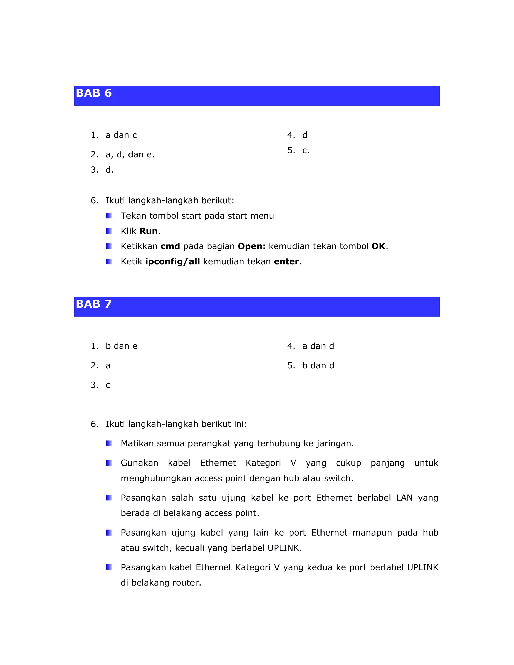 BAB 6


  1. a dan c                                        4. d

  2. a, d, dan e.                                   5. c.

  3. d.


  6. Ikuti langkah-langkah berikut:
          Tekan tombol start pada start menu
          Klik Run.
          Ketikkan cmd pada bagian Open: kemudian tekan tombol OK.
          Ketik ipconfig/all kemudian tekan enter.




BAB 7


  1. b dan e                                        4. a dan d

  2. a                                              5. b dan d

  3. c



  6. Ikuti langkah-langkah berikut ini:

          Matikan semua perangkat yang terhubung ke jaringan.

          Gunakan     kabel   Ethernet   Kategori   V   yang     cukup   panjang   untuk
          menghubungkan access point dengan hub atau switch.

          Pasangkan salah satu ujung kabel ke port Ethernet berlabel LAN yang
          berada di belakang access point.

          Pasangkan ujung kabel yang lain ke port Ethernet manapun pada hub
          atau switch, kecuali yang berlabel UPLINK.

          Pasangkan kabel Ethernet Kategori V yang kedua ke port berlabel UPLINK
          di belakang router.
 
