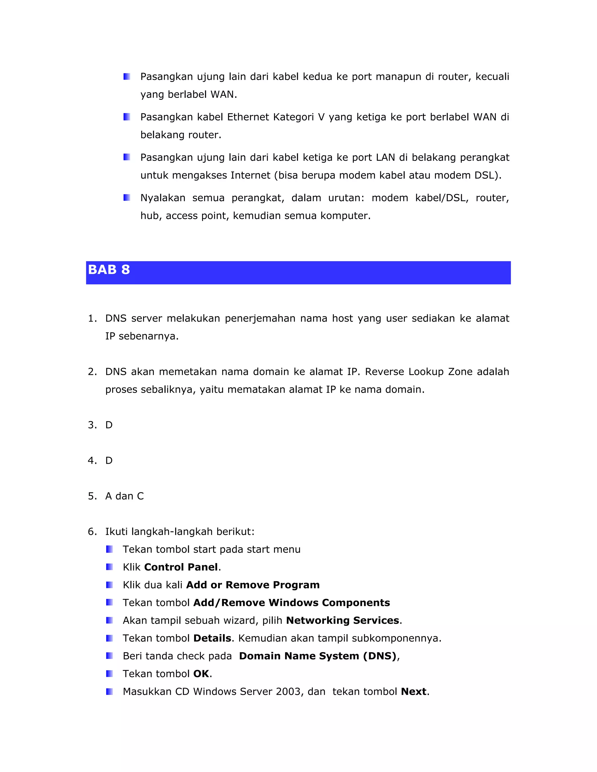 Pasangkan ujung lain dari kabel kedua ke port manapun di router, kecuali
          yang berlabel WAN.

          Pasangkan kabel Ethernet Kategori V yang ketiga ke port berlabel WAN di
          belakang router.

          Pasangkan ujung lain dari kabel ketiga ke port LAN di belakang perangkat
          untuk mengakses Internet (bisa berupa modem kabel atau modem DSL).

          Nyalakan semua perangkat, dalam urutan: modem kabel/DSL, router,
          hub, access point, kemudian semua komputer.




BAB 8


1. DNS server melakukan penerjemahan nama host yang user sediakan ke alamat
   IP sebenarnya.


2. DNS akan memetakan nama domain ke alamat IP. Reverse Lookup Zone adalah
   proses sebaliknya, yaitu mematakan alamat IP ke nama domain.


3. D


4. D


5. A dan C


6. Ikuti langkah-langkah berikut:
       Tekan tombol start pada start menu
       Klik Control Panel.
       Klik dua kali Add or Remove Program
       Tekan tombol Add/Remove Windows Components
       Akan tampil sebuah wizard, pilih Networking Services.
       Tekan tombol Details. Kemudian akan tampil subkomponennya.
       Beri tanda check pada Domain Name System (DNS),
       Tekan tombol OK.
       Masukkan CD Windows Server 2003, dan tekan tombol Next.
 