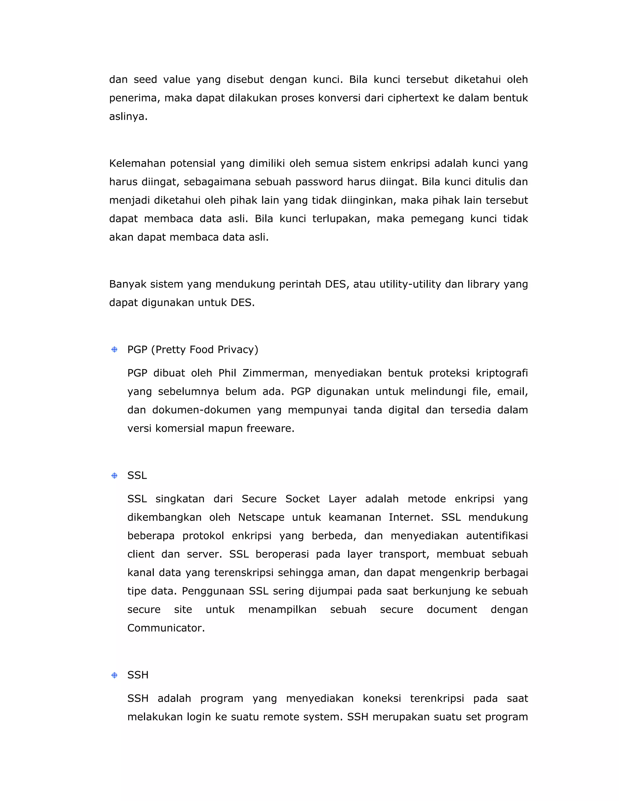 dan seed value yang disebut dengan kunci. Bila kunci tersebut diketahui oleh
penerima, maka dapat dilakukan proses konversi dari ciphertext ke dalam bentuk
aslinya.



Kelemahan potensial yang dimiliki oleh semua sistem enkripsi adalah kunci yang
harus diingat, sebagaimana sebuah password harus diingat. Bila kunci ditulis dan
menjadi diketahui oleh pihak lain yang tidak diinginkan, maka pihak lain tersebut
dapat membaca data asli. Bila kunci terlupakan, maka pemegang kunci tidak
akan dapat membaca data asli.



Banyak sistem yang mendukung perintah DES, atau utility-utility dan library yang
dapat digunakan untuk DES.



   PGP (Pretty Food Privacy)

   PGP dibuat oleh Phil Zimmerman, menyediakan bentuk proteksi kriptografi
   yang sebelumnya belum ada. PGP digunakan untuk melindungi file, email,
   dan dokumen-dokumen yang mempunyai tanda digital dan tersedia dalam
   versi komersial mapun freeware.



   SSL

   SSL singkatan dari Secure Socket Layer adalah metode enkripsi yang
   dikembangkan oleh Netscape untuk keamanan Internet. SSL mendukung
   beberapa protokol enkripsi yang berbeda, dan menyediakan autentifikasi
   client dan server. SSL beroperasi pada layer transport, membuat sebuah
   kanal data yang terenskripsi sehingga aman, dan dapat mengenkrip berbagai
   tipe data. Penggunaan SSL sering dijumpai pada saat berkunjung ke sebuah
   secure   site   untuk   menampilkan    sebuah    secure   document    dengan
   Communicator.



   SSH

   SSH adalah program yang menyediakan koneksi terenkripsi pada saat
   melakukan login ke suatu remote system. SSH merupakan suatu set program
 