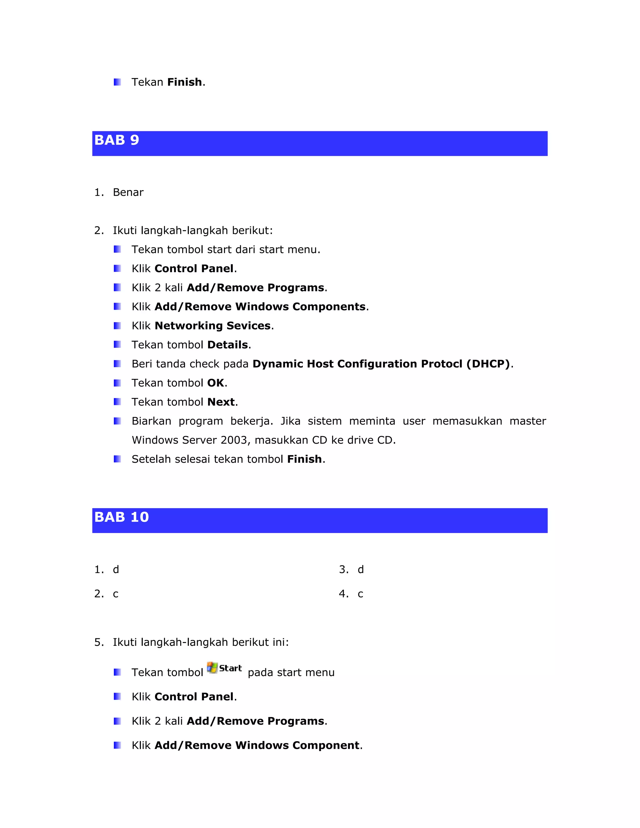 Tekan Finish.




BAB 9


1. Benar


2. Ikuti langkah-langkah berikut:
       Tekan tombol start dari start menu.
       Klik Control Panel.
       Klik 2 kali Add/Remove Programs.
       Klik Add/Remove Windows Components.
       Klik Networking Sevices.
       Tekan tombol Details.
       Beri tanda check pada Dynamic Host Configuration Protocl (DHCP).
       Tekan tombol OK.
       Tekan tombol Next.
       Biarkan program bekerja. Jika sistem meminta user memasukkan master
       Windows Server 2003, masukkan CD ke drive CD.
       Setelah selesai tekan tombol Finish.




BAB 10


1. d                                           3. d

2. c                                           4. c



5. Ikuti langkah-langkah berikut ini:

       Tekan tombol          pada start menu

       Klik Control Panel.

       Klik 2 kali Add/Remove Programs.

       Klik Add/Remove Windows Component.
 